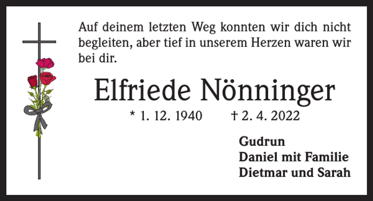 <p>Auf deinem letzten Weg konnten wir dich nicht<br />begleiten, aber tief in unserem Herzen waren wir<br />bei dir.</p><p>Elfriede Nönninger<br />* 1. 12. 1940 † 2. 4. 2022</p><p>Gudrun<br />Daniel mit Familie<br />Dietmar und Sarah</p>