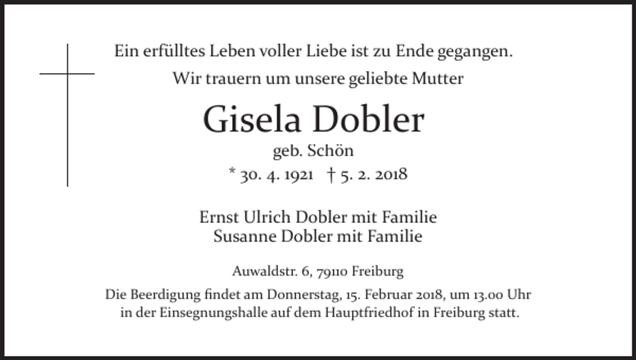 <p>Ei<br />n erf<br />üllt e s LLeben<br />e b e n vvoller<br />oll e r Liebe<br />Li e b e iist<br />st zu<br />z u Ende<br />E n d e gegangen.<br />g e g a n g e n.<br />Ein<br />erfülltes<br />Wirtrtrauern<br />Wir<br />a u er n u um<br />m u unsere<br />n s er e geliebte<br />g eli e bt e Mutter<br />M utt er</p><p>Gi<br />s el a Dobler<br />D o bl er<br />Gisela<br />g e b. SSchön<br />chön<br />geb.<br />** 30.<br />3 0. 4.<br />4. 11921<br />9 21 †† 5.<br />5. 2.<br />2. 2018<br />2 01 8</p><p>Ernst<br />Er<br />n st Ulrich<br />Ulri c h Dobler<br />D o bl er mit<br />mit Familie<br />F a mili e<br />SSusanne<br />u s a n n e Dobler<br />D o bl er mit<br />mit Familie<br />F a m ili e<br />AAuwaldstr.<br />u w al d str. 6,6, 779110<br />911 0 Fr<br />Freiburg<br />ei b ur g<br />Die<br />Di<br />e BBeerdigung<br />e er di g u n g ﬁﬁndet<br />n d et aam<br />m DDonnerstag,<br />o n n er st a g, 1 5.15.F Februar<br />e br u ar 2018,<br />2 01 8, um<br />u m 113.00<br />3. Uhr<br />U hr<br />iinn der<br />d er Einsegnungshalle<br />Ei n s e g n u n g s h all e auf<br />a uf dem<br />d e m Hauptfriedhof<br />H a u ptfri e d h of in<br />i n Freiburg<br />Fr ei b ur g statt.<br />st att.</p>