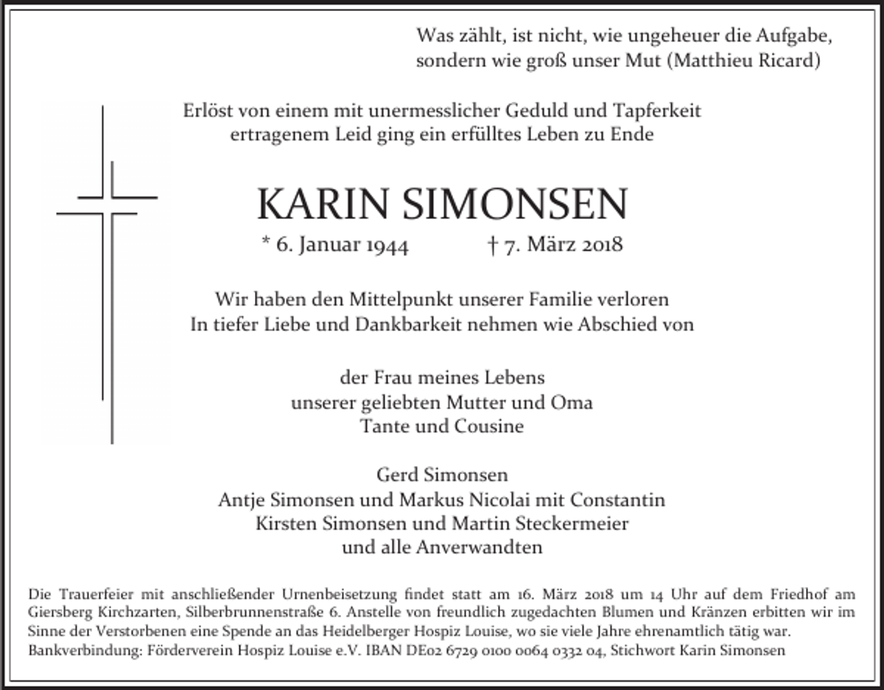 <p>Was zählt, ist nicht, wie ungeheuer die Aufgabe,<br />sondern wie groß unser Mut (Matthieu Ricard)<br />Erlöst von einem mit unermesslicher Geduld und Tapferkeit<br />ertragenem Leid ging ein erfülltes Leben zu Ende</p><p>KARIN SIMONSEN<br />* 6. Januar 1944</p><p>† 7. März 2018</p><p>Wir haben den Mittelpunkt unserer Familie verloren<br />In tiefer Liebe und Dankbarkeit nehmen wie Abschied von<br />der Frau meines Lebens<br />unserer geliebten Mutter und Oma<br />Tante und Cousine<br />Gerd Simonsen<br />Antje Simonsen und Markus Nicolai mit Constantin<br />Kirsten Simonsen und Martin Steckermeier<br />und alle Anverwandten<br />Die Trauerfeier mit anschließender Urnenbeisetzung findet statt am 16. März 2018 um 14 Uhr auf dem Friedhof am<br />Giersberg Kirchzarten, Silberbrunnenstraße 6. Anstelle von freundlich zugedachten Blumen und Kränzen erbitten wir im<br />Sinne der Verstorbenen eine Spende an das Heidelberger Hospiz Louise, wo sie viele Jahre ehrenamtlich tätig war.<br />Bankverbindung: Förderverein Hospiz Louise e.V. IBAN DE02 6729 0164 0332 04, Stichwort Karin Simonsen</p>