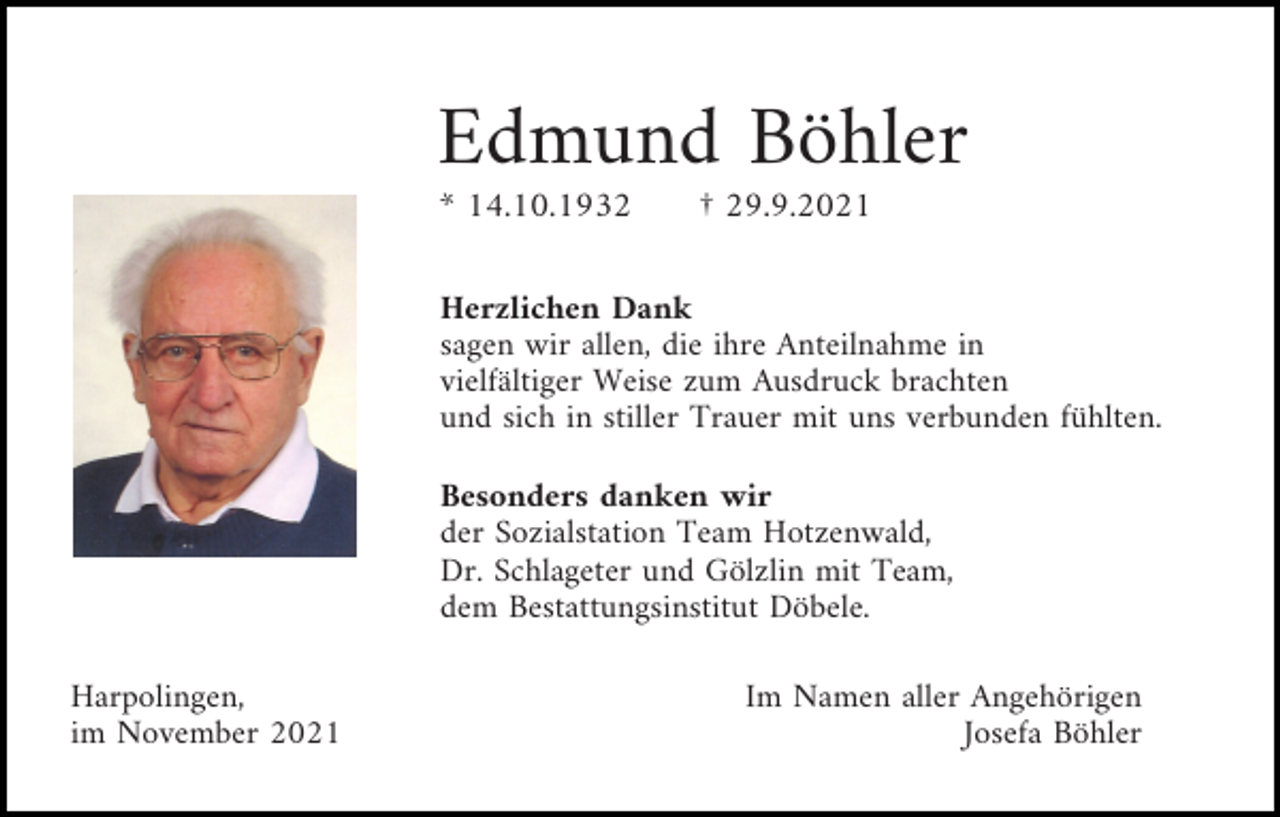 <p>Edmund Böhler<br />* 14.10.1932</p><p>† 29.9.2021</p><p>Herzlichen Dank<br />sagen wir allen, die ihre Anteilnahme in<br />vielfältiger Weise zum Ausdruck brachten<br />und sich in stiller Trauer mit uns verbunden fühlten.<br />Besonders danken wir<br />der Sozialstation Team Hotzenwald,<br />Dr. Schlageter und Gölzlin mit Team,<br />dem Bestattungsinstitut Döbele.<br />Harpolingen,<br />im November 2021</p><p>Im Namen aller Angehörigen<br />Josefa Böhler</p>