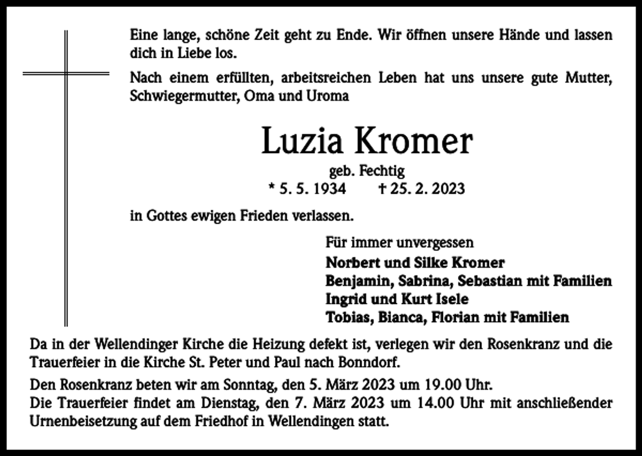 <p>Eine lange, schöne Zeit geht zu Ende. Wir öffnen unsere Hände und lassen<br />dich in Liebe los.<br />Nach einem erfüllten, arbeitsreichen Leben hat uns unsere gute Mutter,<br />Schwiegermutter, Oma und Uroma</p><p>Luzia Kromer<br />geb. Fechtig<br />* 5. 5. 1934 † 25. 2. 2023</p><p>in Gottes ewigen Frieden verlassen.<br />Für immer unvergessen<br />Norbert und Silke Kromer<br />Benjamin, Sabrina, Sebastian mit Familien<br />Ingrid und Kurt Isele<br />Tobias, Bianca, Florian mit Familien<br />Da in der Wellendinger Kirche die Heizung defekt ist, verlegen wir den Rosenkranz und die<br />Trauerfeier in die Kirche St. Peter und Paul nach Bonndorf.<br />Den Rosenkranz beten wir am Sonntag, den 5. März 2023 um 19.00 Uhr.<br />Die Trauerfeier findet am Dienstag, den 7. März 2023 um 14.00 Uhr mit anschließender<br />Urnenbeisetzung auf dem Friedhof in Wellendingen statt.</p>