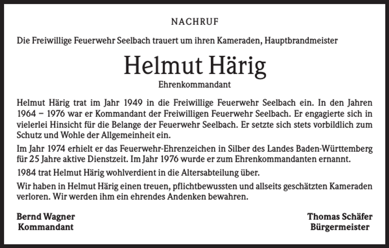 <p>NACHRUF<br />Die Freiwillige Feuerwehr Seelbach trauert um ihren Kameraden, Hauptbrandmeister</p><p>Helmut Härig<br />Ehrenkommandant<br />Helmut Härig trat im Jahr 1949 in die Freiwillige Feuerwehr Seelbach ein. In den Jahren<br />1964 – 1976 war er Kommandant der Freiwilligen Feuerwehr Seelbach. Er engagierte sich in<br />vielerlei Hinsicht für die Belange der Feuerwehr Seelbach. Er setzte sich stets vorbildlich zum<br />Schutz und Wohle der Allgemeinheit ein.<br />Im Jahr 1974 erhielt er das Feuerwehr-Ehrenzeichen in Silber des Landes Baden-Württemberg<br />für 25 Jahre aktive Dienstzeit. Im Jahr 1976 wurde er zum Ehrenkommandanten ernannt.<br />1984 trat Helmut Härig wohlverdient in die Altersabteilung über.<br />Wir haben in Helmut Härig einen treuen, pflichtbewussten und allseits geschätzten Kameraden<br />verloren. Wir werden ihm ein ehrendes Andenken bewahren.<br />Bernd Wagner<br />Kommandant</p><p>Thomas Schäfer<br />Bürgermeister</p>