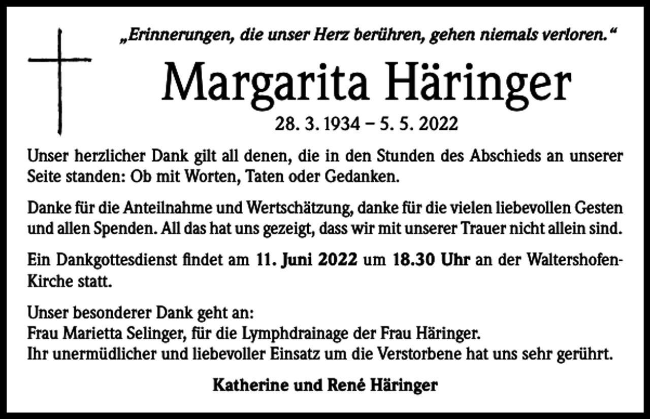 <p>„Erinnerungen, die unser Herz berühren, gehen niemals verloren.“</p><p>Margarita Häringer<br />28. 3. 1934 – 5. 5. 2022</p><p>Unser herzlicher Dank gilt all denen, die in den Stunden des Abschieds an unserer<br />Seite standen: Ob mit Worten, Taten oder Gedanken.<br />Danke für die Anteilnahme und Wertschätzung, danke für die vielen liebevollen Gesten<br />und allen Spenden. All das hat uns gezeigt, dass wir mit unserer Trauer nicht allein sind.<br />Ein Dankgottesdienst findet am 11. Juni 2022 um 18.30 Uhr an der WaltershofenKirche statt.<br />Unser besonderer Dank geht an:<br />Frau Marietta Selinger, für die Lymphdrainage der Frau Häringer.<br />Ihr unermüdlicher und liebevoller Einsatz um die Verstorbene hat uns sehr gerührt.<br />Katherine und René Häringer</p>