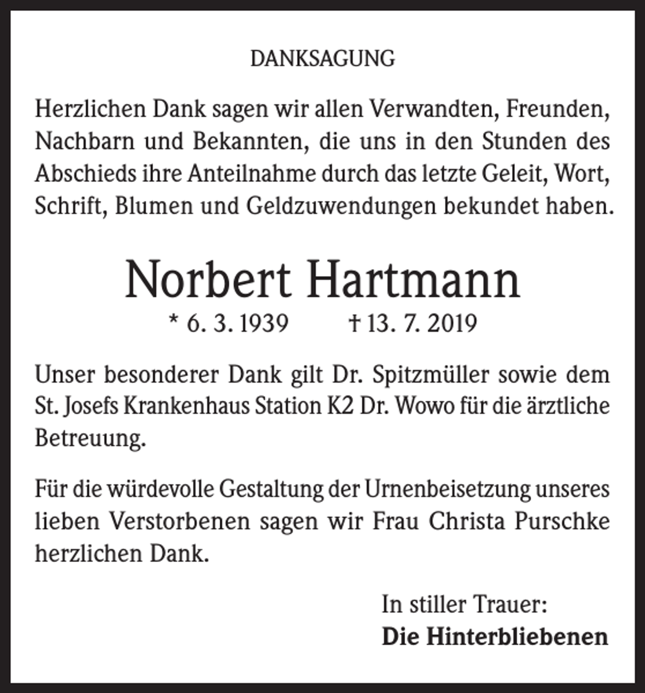 <p>DANKSAGUNG</p><p>Herzlichen Dank sagen wir allen Verwandten, Freunden,<br />Nachbarn und Bekannten, die uns in den Stunden des<br />Abschieds ihre Anteilnahme durch das letzte Geleit, Wort,<br />Schrift, Blumen und Geldzuwendungen bekundet haben.</p><p>Norbert Hartmann<br />* 6. 3. 1939</p><p>† 13. 7. 2019</p><p>Unser besonderer Dank gilt Dr. Spitzmüller sowie dem<br />St. Josefs Krankenhaus Station K2 Dr. Wowo für die ärztliche<br />Betreuung.<br />Für die würdevolle Gestaltung der Urnenbeisetzung unseres<br />lieben Verstorbenen sagen wir Frau Christa Purschke<br />herzlichen Dank.<br />In stiller Trauer:<br />Die Hinterbliebenen</p>