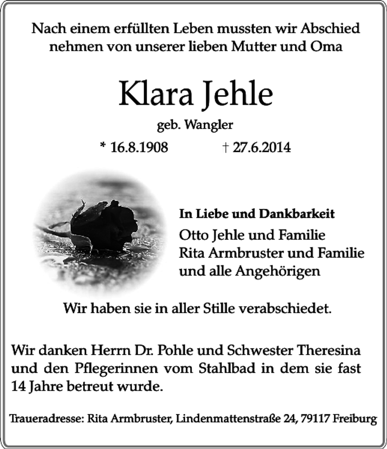 <p>Nach einem erfüllten Leben mussten wir Abschied<br />nehmen von unserer lieben Mutter und Oma</p><p>Klara Jehle<br />geb. Wangler</p><p>* 16.8.1908</p><p>27.6.2014</p><p>In Liebe und Dankbarkeit</p><p>Otto Jehle und Familie<br />Rita Armbruster und Familie<br />und alle Angehörigen<br />Wir haben sie in aller Stille verabschiedet.<br />Wir danken Herrn Dr. Pohle und Schwester Theresina<br />und den Pflegerinnen vom Stahlbad in dem sie fast<br />14 Jahre betreut wurde.<br />Traueradresse: Rita Armbruster, Lindenmattenstraße 24, 79117 Freiburg</p>