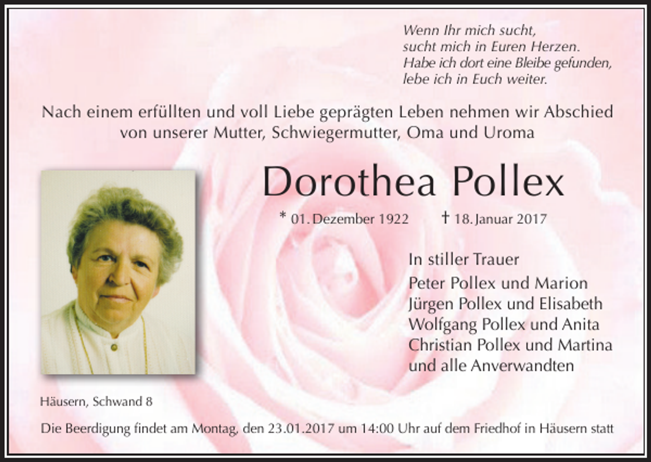 <p>Wenn Ihr mich sucht,<br />sucht mich in Euren Herzen.<br />Habe ich dort eine Bleibe gefunden,<br />lebe ich in Euch weiter.</p><p>Nach einem erfüllten und voll Liebe geprägten Leben nehmen wir Abschied<br />von unserer Mutter, Schwiegermutter, Oma und Uroma</p><p>Dorothea Pollex<br />* 01. Dezember 1922</p><p>† 18. Januar 2017</p><p>In stiller Trauer<br />Peter Pollex und Marion<br />Jürgen Pollex und Elisabeth<br />Wolfgang Pollex und Anita<br />Christian Pollex und Martina<br />und alle Anverwandten<br />Häusern, Schwand 8</p><p>Die Beerdigung findet am Montag, den 23.01.2017 um 14:00 Uhr auf dem Friedhof in Häusern statt</p>
