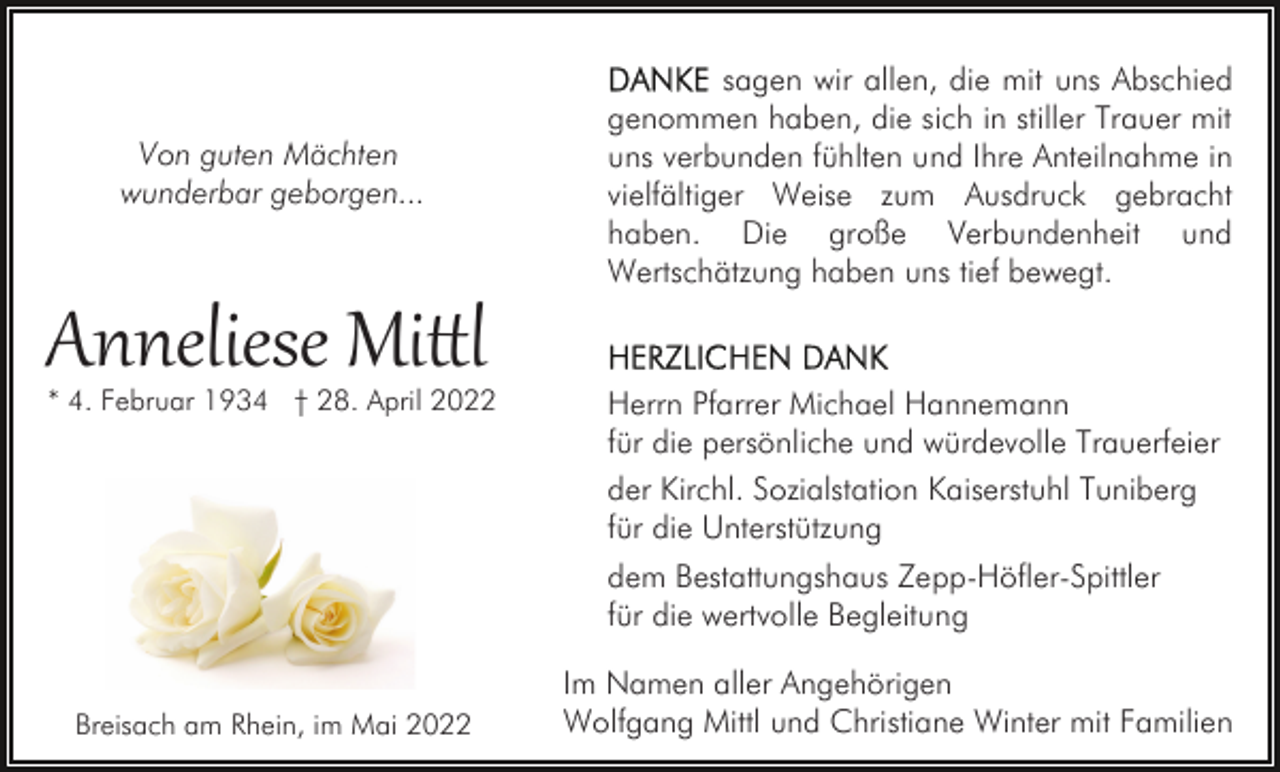 <p>Von guten Mächten<br />wunderbar geborgen...</p><p>Anneliese Mi�l</p><p>* 4. Februar 1934 † 28. April 2022</p><p>sagen wir allen, die mit uns Abschied<br />genommen haben, die sich in stiller Trauer mit<br />uns verbunden fühlten und Ihre Anteilnahme in<br />vielfältiger Weise zum Ausdruck gebracht<br />haben. Die große Verbundenheit und<br />Wertschätzung haben uns tief bewegt.</p><p>Herrn Pfarrer Michael Hannemann<br />für die persönliche und würdevolle Trauerfeier<br />der Kirchl. Sozialstation Kaiserstuhl Tuniberg<br />für die Unterstützung<br />dem Bestattungshaus Zepp-Höfler-Spittler<br />für die wertvolle Begleitung</p><p>Breisach am Rhein, im Mai 2022</p><p>Im Namen aller Angehörigen<br />Wolfgang Mittl und Christiane Winter mit Familien</p>