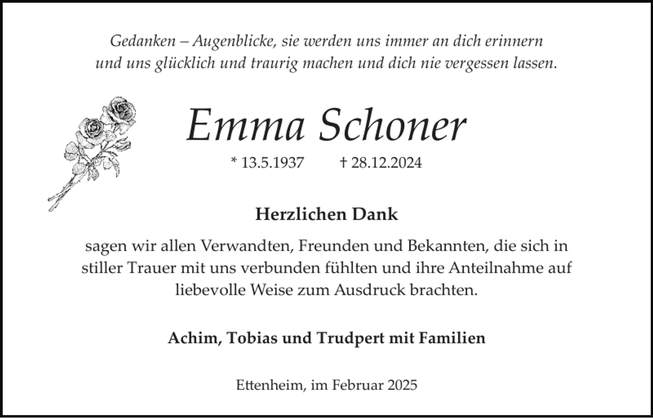 <p>Gedanken – Augenblicke, sie werden uns immer an dich erinnern<br />und uns glücklich und traurig machen und dich nie vergessen lassen.</p><p>Emma Schoner<br />* 13.5.1937</p><p>† 28.12.2024</p><p>Herzlichen Dank<br />sagen wir allen Verwandten, Freunden und Bekannten, die sich in<br />stiller Trauer mit uns verbunden fühlten und ihre Anteilnahme auf<br />liebevolle Weise zum Ausdruck brachten.<br />Achim, Tobias und Trudpert mit Familien<br />E�enheim, im Februar 2025</p>