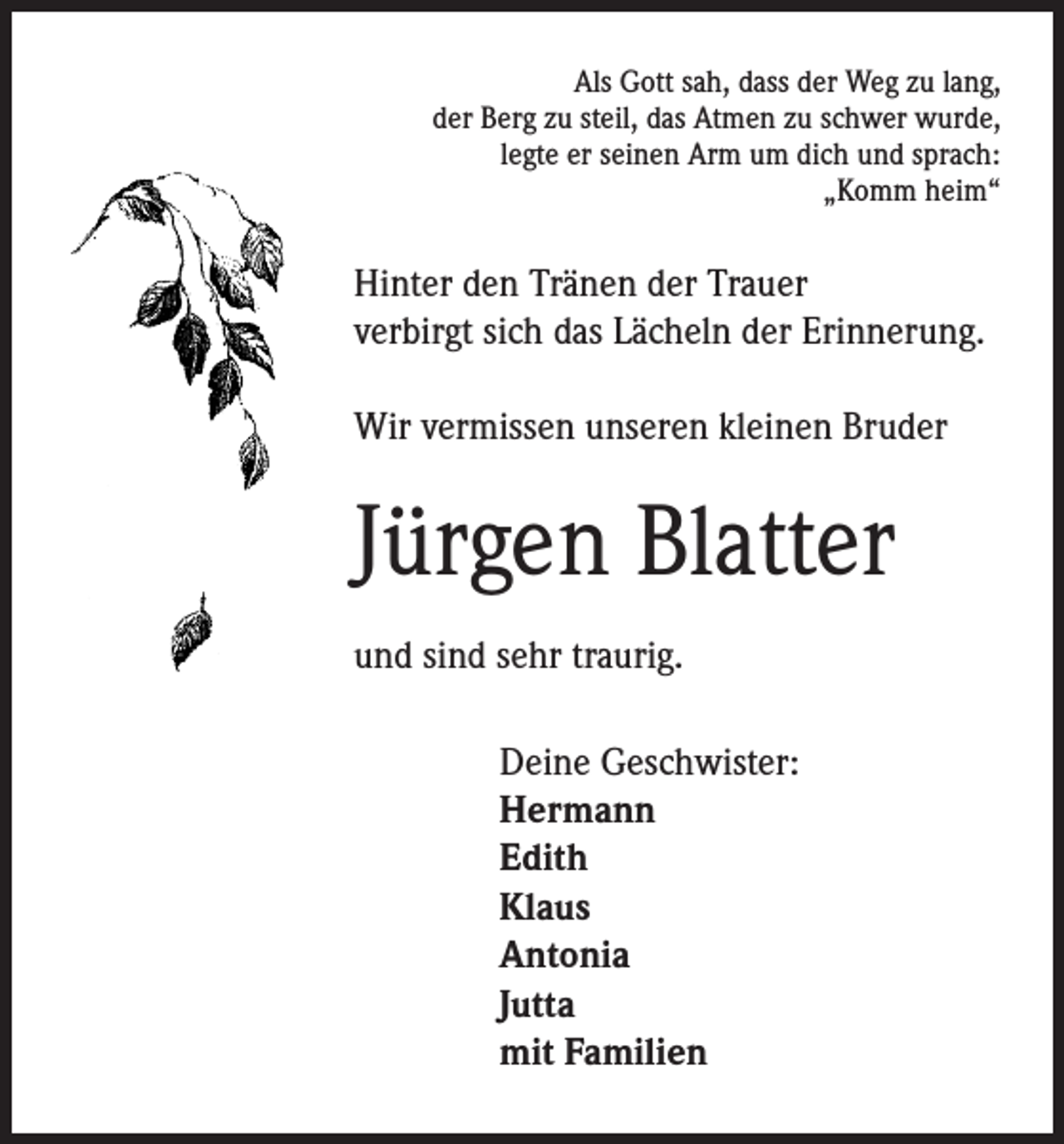 <p>Als Gott sah, dass der Weg zu lang,<br />der Berg zu steil, das Atmen zu schwer wurde,<br />legte er seinen Arm um dich und sprach:<br />„Komm heim“</p><p>Hinter den Tränen der Trauer<br />verbirgt sich das Lächeln der Erinnerung.</p><p>Wir vermissen unseren kleinen Bruder</p><p>Jürgen Blatter</p><p>und sind sehr traurig.</p><p>Deine Geschwister:<br />Hermann<br />Edith<br />Klaus<br />Antonia<br />Jutta<br />mit Familien</p>