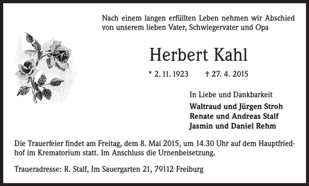 <p>Nach einem langen erfüllten Leben nehmen wir Abschied<br />von unserem lieben Vater, Schwiegervater und Opa</p><p>Herbert Kahl<br />* 2. 11. 1923 † 27. 4. 2015<br />In Liebe und Dankbarkeit<br />Waltraud und Jürgen Stroh<br />Renate und Andreas Stalf<br />Jasmin und Daniel Rehm<br />Die Trauerfeier findet am Freitag, dem 8. Mai 2015, um 14.30 Uhr auf dem Hauptfriedhof im Krematorium statt. Im Anschluss die Urnenbeisetzung.<br />Traueradresse: R. Stalf, Im Sauergarten 21, 79112 Freiburg</p>