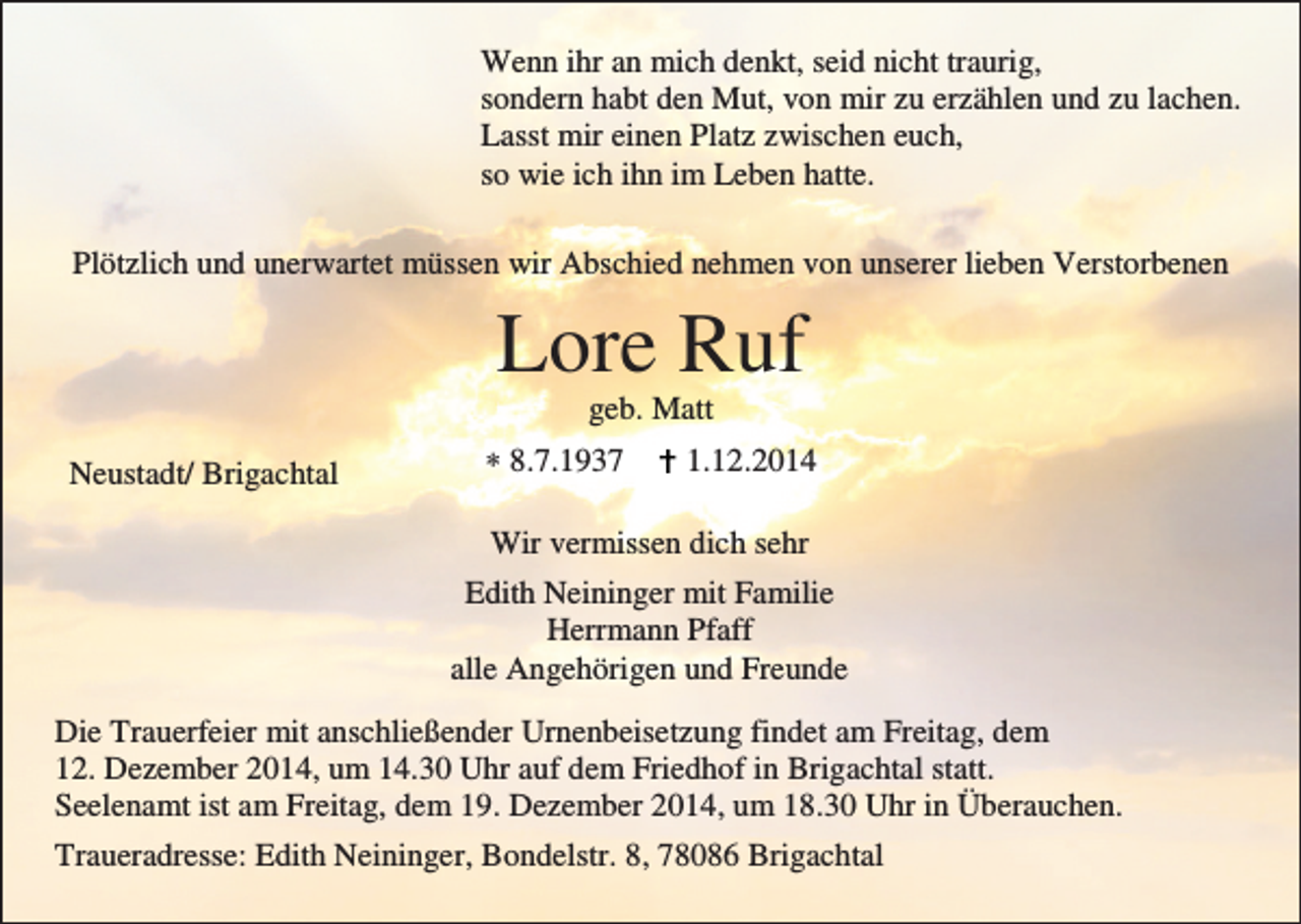 <p>Wenn ihr an mich denkt, seid nicht traurig,<br />sondern habt den Mut, von mir zu erzählen und zu lachen.<br />Lasst mir einen Platz zwischen euch,<br />so wie ich ihn im Leben hatte.<br />Plötzlich und unerwartet müssen wir Abschied nehmen von unserer lieben Verstorbenen</p><p>Lore Ruf<br />geb. Matt<br />Neustadt/ Brigachtal</p><p>∗ 8.7.1937</p><p>1.12.2014</p><p>Wir vermissen dich sehr<br />Edith Neininger mit Familie<br />Herrmann Pfaff<br />alle Angehörigen und Freunde<br />Die Trauerfeier mit anschließender Urnenbeisetzung findet am Freitag, dem<br />12. Dezember 2014, um 14.30 Uhr auf dem Friedhof in Brigachtal statt.<br />Seelenamt ist am Freitag, dem 19. Dezember 2014, um 18.30 Uhr in Überauchen.<br />Traueradresse: Edith Neininger, Bondelstr. 8, 78086 Brigachtal</p>