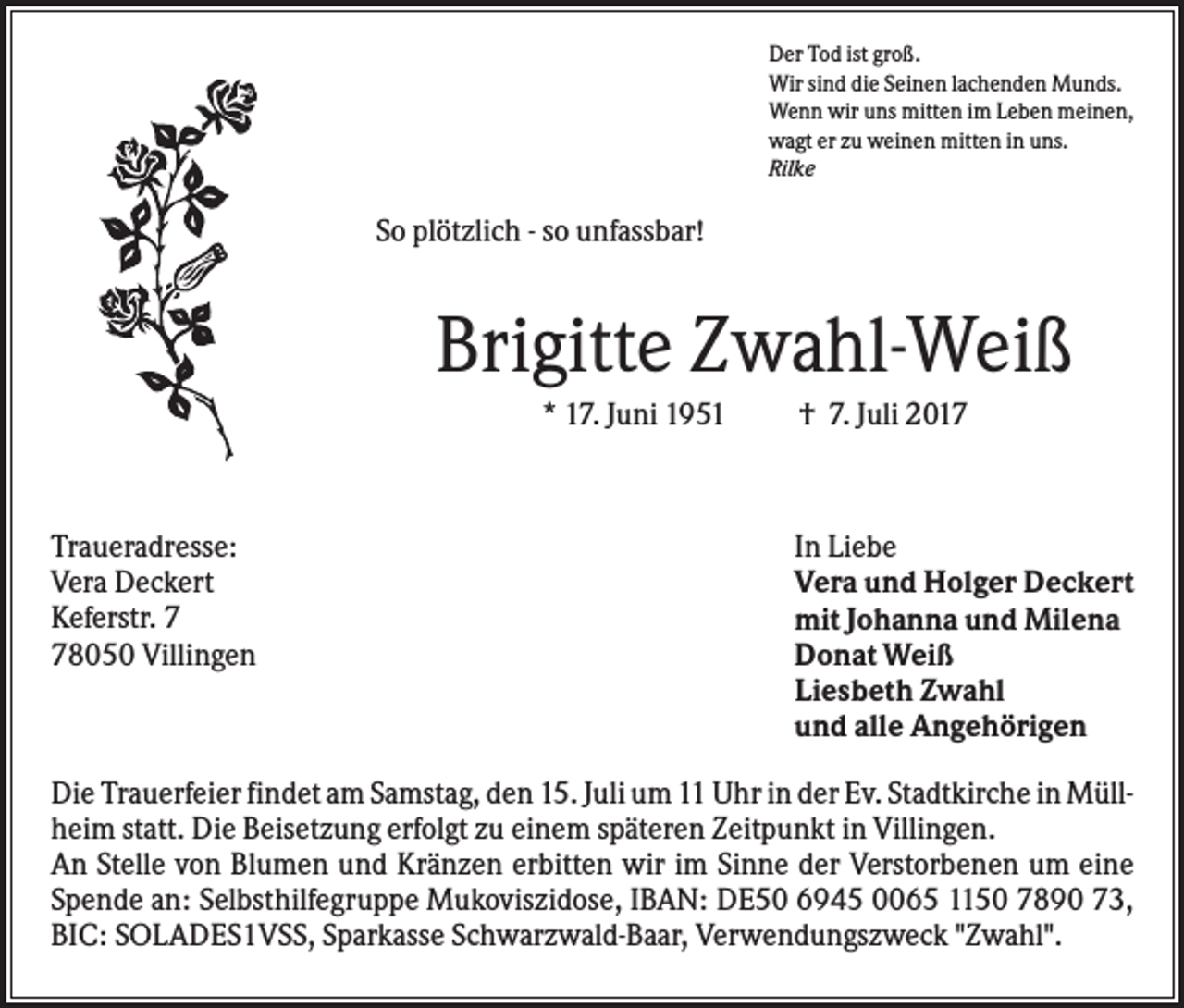 <p>Der Tod ist groß.<br />Wir sind die Seinen lachenden Munds.<br />Wenn wir uns mitten im Leben meinen,<br />wagt er zu weinen mitten in uns.<br />Rilke</p><p>So plötzlich - so unfassbar!</p><p>Brigitte Zwahl-Weiß<br />* 17. Juni 1951</p><p>Traueradresse:<br />Vera Deckert<br />Keferstr. 8050 Villingen</p><p>† 7. Juli 2017</p><p>In Liebe<br />Vera und Holger Deckert<br />mit Johanna und Milena<br />Donat Weiß<br />Liesbeth Zwahl<br />und alle Angehörigen</p><p>Die Trauerfeier findet am Samstag, den 15. Juli um 11 Uhr in der Ev. Stadtkirche in Müllheim statt. Die Beisetzung erfolgt zu einem späteren Zeitpunkt in Villingen.<br />An Stelle von Blumen und Kränzen erbitten wir im Sinne der Verstorbenen um eine<br />Spende an: Selbsthilfegruppe Mukoviszidose, IBAN: DE50 6945 0065 1150 7890 73,<br />BIC: SOLADES1VSS, Sparkasse Schwarzwald-Baar, Verwendungszweck "Zwahl".</p>