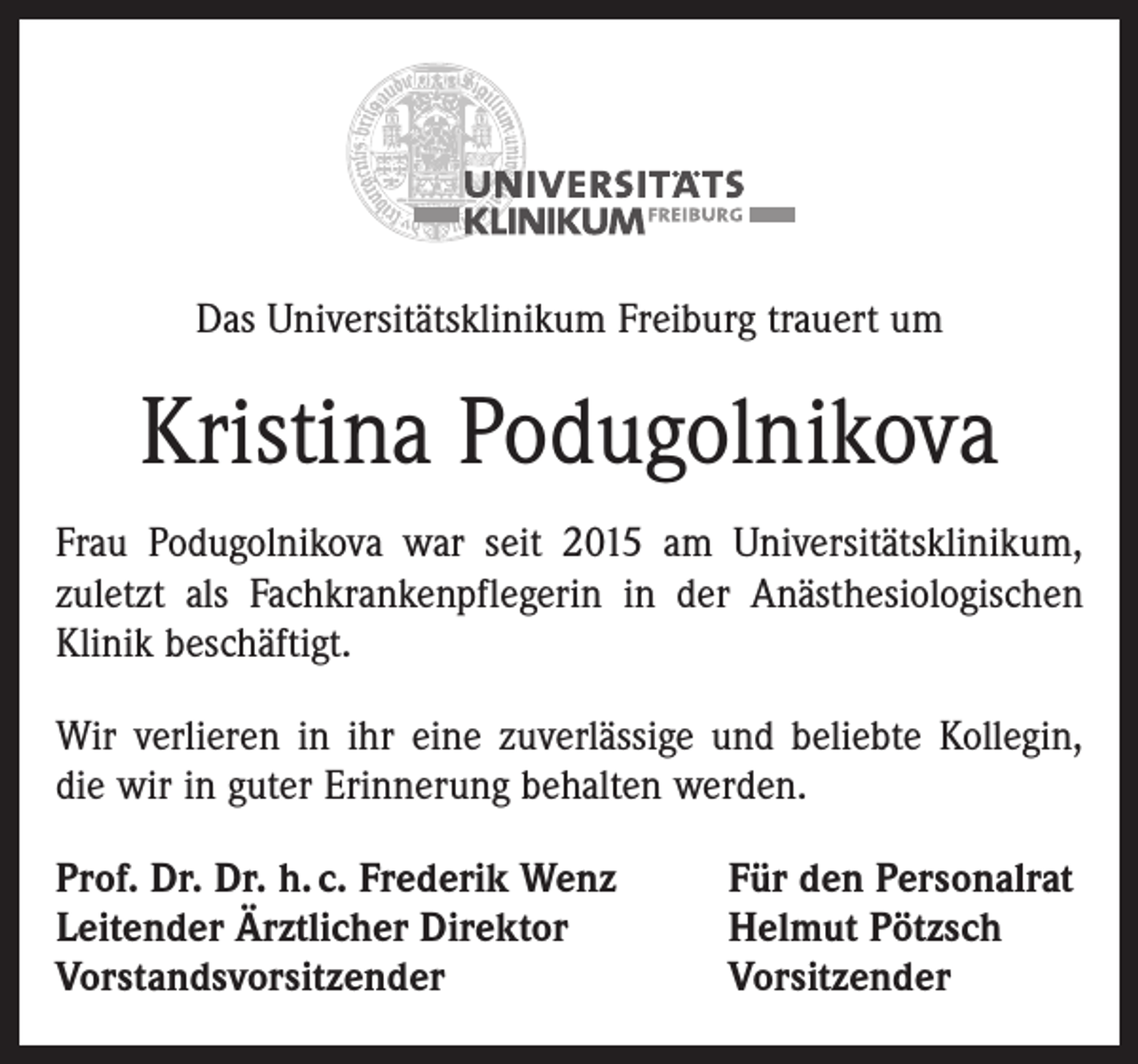 <p>Das Universitätsklinikum Freiburg trauert um</p><p>Kristina Podugolnikova<br />Frau Podugolnikova war seit 2015 am Universitätsklinikum,<br />zuletzt als Fachkrankenpflegerin in der Anästhesiologischen<br />Klinik beschäftigt.<br />Wir verlieren in ihr eine zuverlässige und beliebte Kollegin,<br />die wir in guter Erinnerung behalten werden.<br />Prof. Dr. Dr. h. c. Frederik Wenz<br />Leitender Ärztlicher Direktor<br />Vorstandsvorsitzender</p><p>Für den Personalrat<br />Helmut Pötzsch<br />Vorsitzender</p>