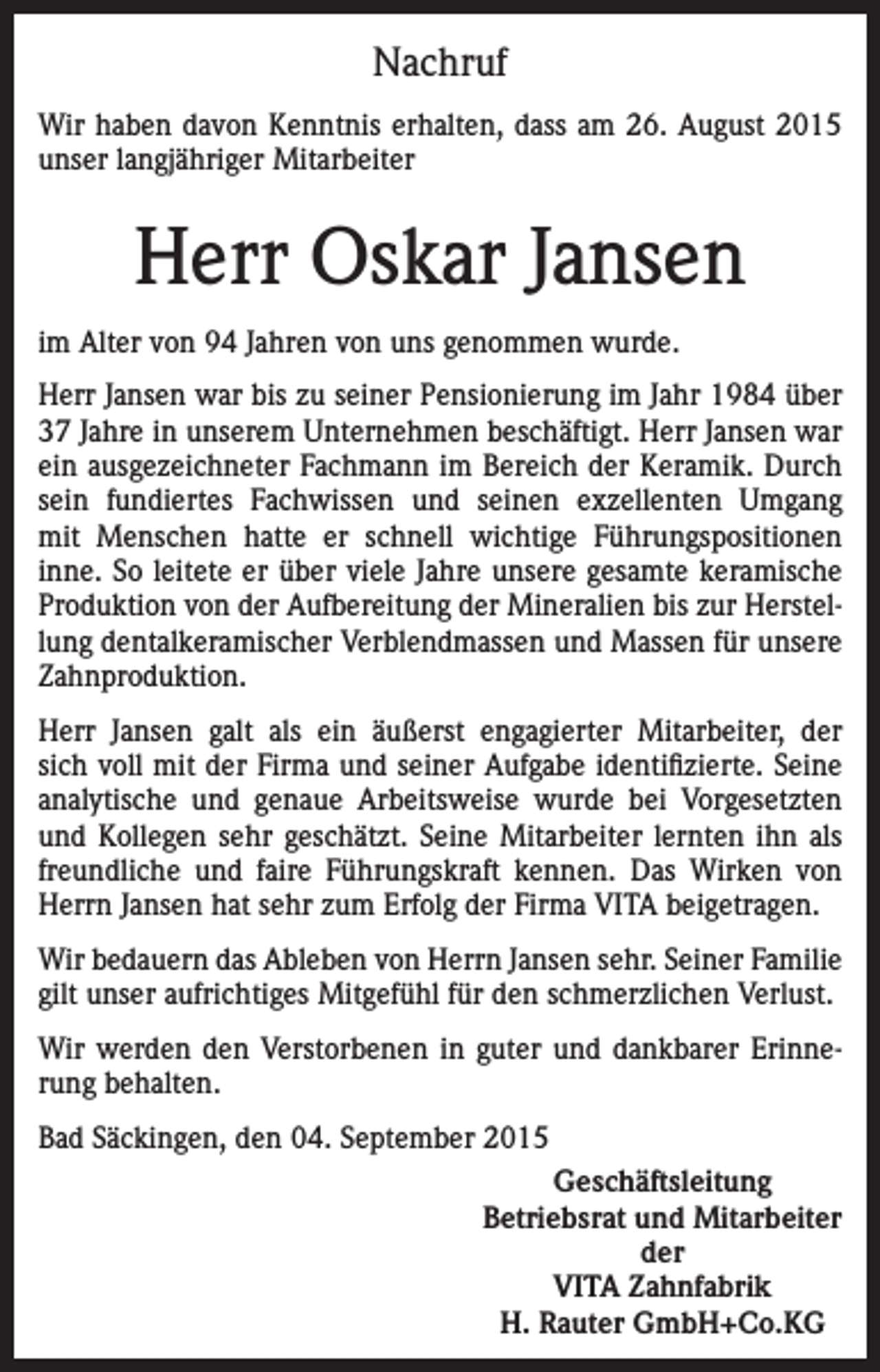 <p>Nachruf<br />Wir haben davon Kenntnis erhalten, dass am 26. August 2015<br />unser langjähriger Mitarbeiter</p><p>Herr Oskar Jansen<br />im Alter von 94 Jahren von uns genommen wurde.<br />Herr Jansen war bis zu seiner Pensionierung im Jahr 1984 über<br />37 Jahre in unserem Unternehmen beschäftigt. Herr Jansen war<br />ein ausgezeichneter Fachmann im Bereich der Keramik. Durch<br />sein fundiertes Fachwissen und seinen exzellenten Umgang<br />mit Menschen hatte er schnell wichtige Führungspositionen<br />inne. So leitete er über viele Jahre unsere gesamte keramische<br />Produktion von der Aufbereitung der Mineralien bis zur Herstellung dentalkeramischer Verblendmassen und Massen für unsere<br />Zahnproduktion.<br />Herr Jansen galt als ein äußerst engagierter Mitarbeiter, der<br />sich voll mit der Firma und seiner Aufgabe identifizierte. Seine<br />analytische und genaue Arbeitsweise wurde bei Vorgesetzten<br />und Kollegen sehr geschätzt. Seine Mitarbeiter lernten ihn als<br />freundliche und faire Führungskraft kennen. Das Wirken von<br />Herrn Jansen hat sehr zum Erfolg der Firma VITA beigetragen.<br />Wir bedauern das Ableben von Herrn Jansen sehr. Seiner Familie<br />gilt unser aufrichtiges Mitgefühl für den schmerzlichen Verlust.<br />Wir werden den Verstorbenen in guter und dankbarer Erinnerung behalten.<br />Bad Säckingen, den 04. September 2015<br />Geschäftsleitung<br />Betriebsrat und Mitarbeiter<br />der<br />VITA Zahnfabrik<br />H. Rauter GmbH+Co.KG</p>