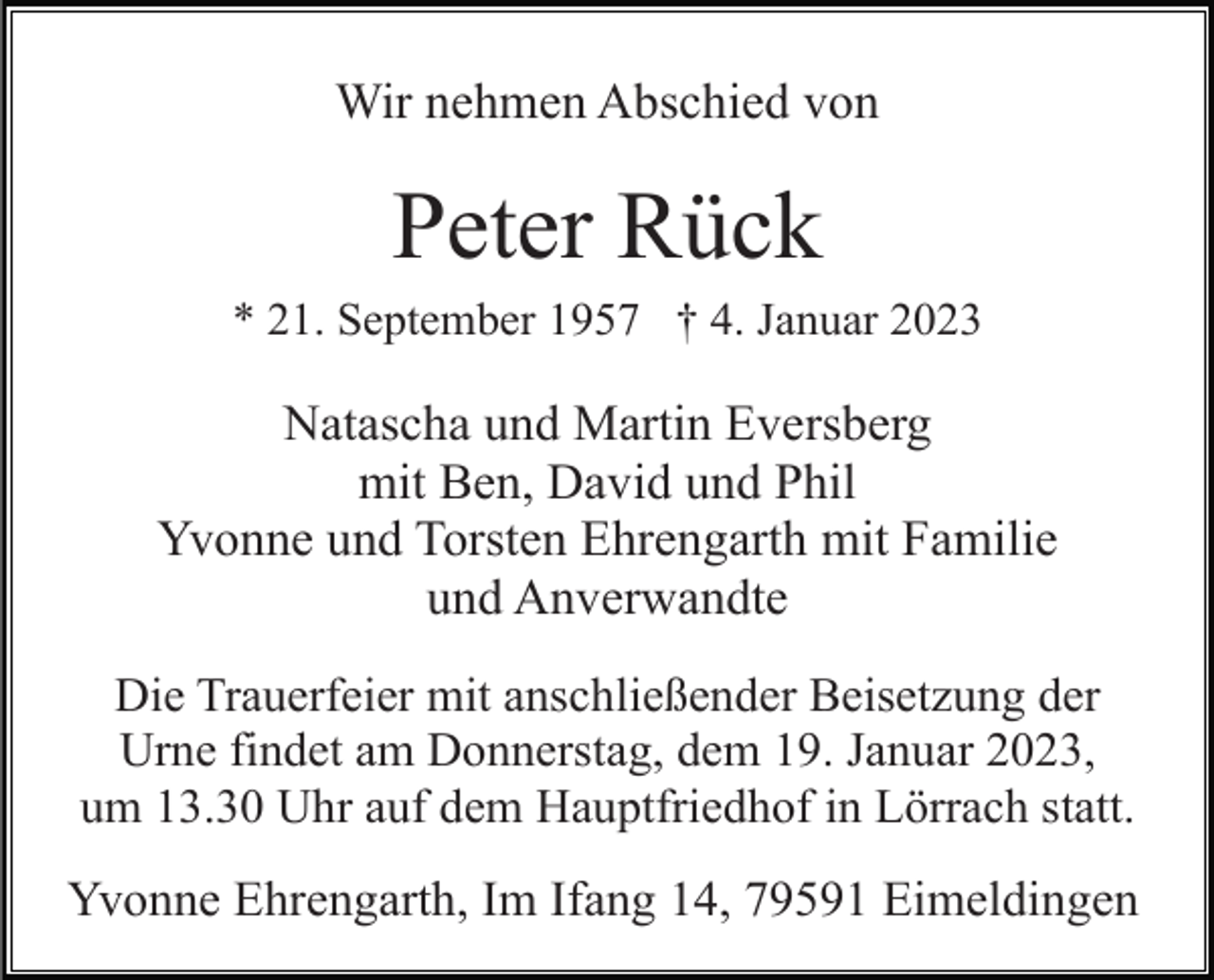<p>Wir nehmen Abschied von</p><p>Peter Rück<br />* 21. September 1957 † 4. Januar 2023</p><p>Natascha und Martin Eversberg<br />mit Ben, David und Phil<br />Yvonne und Torsten Ehrengarth mit Familie<br />und Anverwandte<br />Die Trauerfeier mit anschließender Beisetzung der<br />Urne findet am Donnerstag, dem 19. Januar 2023,<br />um 13.30 Uhr auf dem Hauptfriedhof in Lörrach statt.</p><p>Yvonne Ehrengarth, Im Ifang 14, 79591 Eimeldingen</p>
