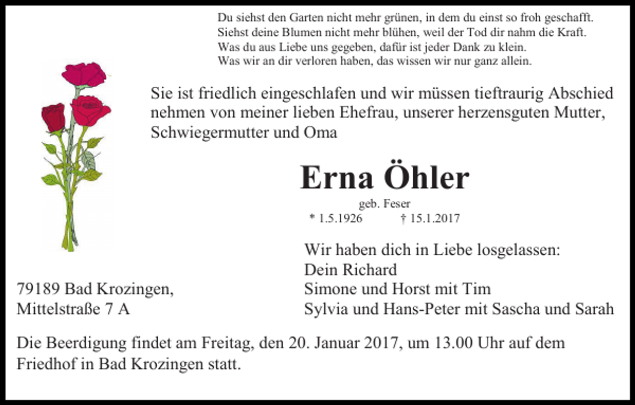 <p>Du siehst den Garten nicht mehr grünen, in dem du einst so froh geschafft.<br />Siehst deine Blumen nicht mehr blühen, weil der Tod dir nahm die Kraft.<br />Was du aus Liebe uns gegeben, dafür ist jeder Dank zu klein.<br />Was wir an dir verloren haben, das wissen wir nur ganz allein.</p><p>Sie ist friedlich eingeschlafen und wir müssen tieftraurig Abschied<br />nehmen von meiner lieben Ehefrau, unserer herzensguten Mutter,<br />Schwiegermutter und Oma</p><p>Erna Öhler<br />geb. Feser<br />* 1.5.1926<br />† 15.1.2019189 Bad Krozingen,<br />Mittelstraße 7 A</p><p>Wir haben dich in Liebe losgelassen:<br />Dein Richard<br />Simone und Horst mit Tim<br />Sylvia und Hans-Peter mit Sascha und Sarah</p><p>Die Beerdigung findet am Freitag, den 20. Januar 2017, um 13.00 Uhr auf dem<br />Friedhof in Bad Krozingen statt.</p>