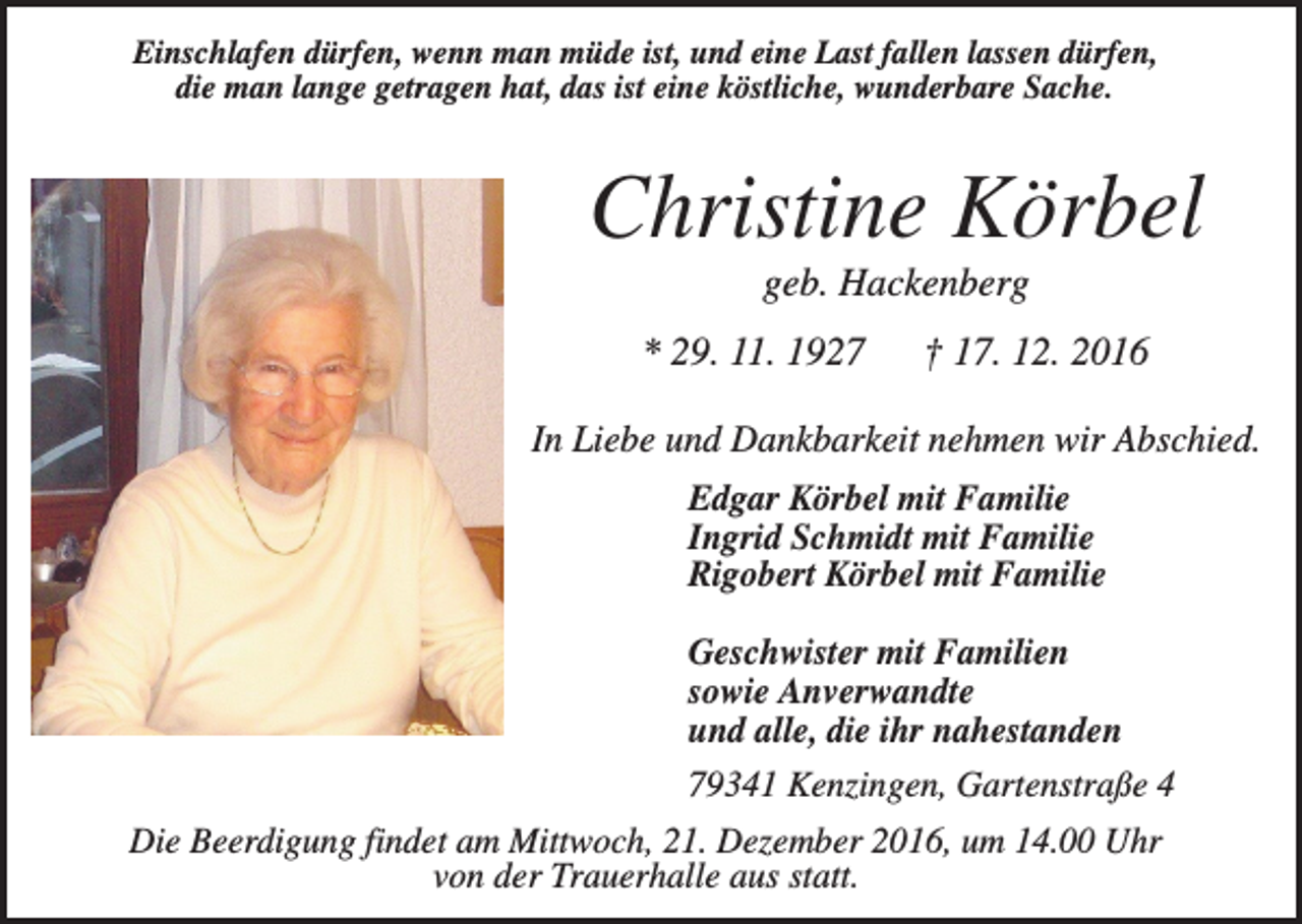 <p>Einschlafen dürfen, wenn man müde ist, und eine Last fallen lassen dürfen,<br />die man lange getragen hat, das ist eine köstliche, wunderbare Sache.</p><p>Christine Körbel<br />geb. Hackenberg<br />* 29. 11. 1927</p><p>† 17. 12. 2016</p><p>In Liebe und Dankbarkeit nehmen wir Abschied.<br />Edgar Körbel mit Familie<br />Ingrid Schmidt mit Familie<br />Rigobert Körbel mit Familie<br />Geschwister mit Familien<br />sowie Anverwandte<br />und alle, die ihr nahestanden<br />79341 Kenzingen, Gartenstraße 4<br />Die Beerdigung findet am Mittwoch, 21. Dezember 2016, um 14.00 Uhr<br />von der Trauerhalle aus statt.</p>