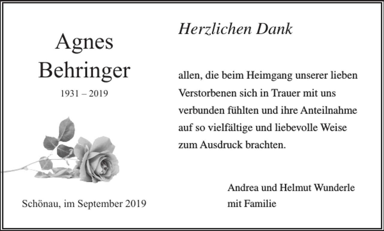 <p>Agnes<br />Behringer<br />1931 – 2019</p><p>Herzlichen Dank<br />allen, die beim Heimgang unserer lieben<br />Verstorbenen sich in Trauer mit uns<br />verbunden fühlten und ihre Anteilnahme<br />auf so vielfältige und liebevolle Weise<br />zum Ausdruck brachten.</p><p>Schönau, im September 2019</p><p>Andrea und Helmut Wunderle<br />mit Familie</p>