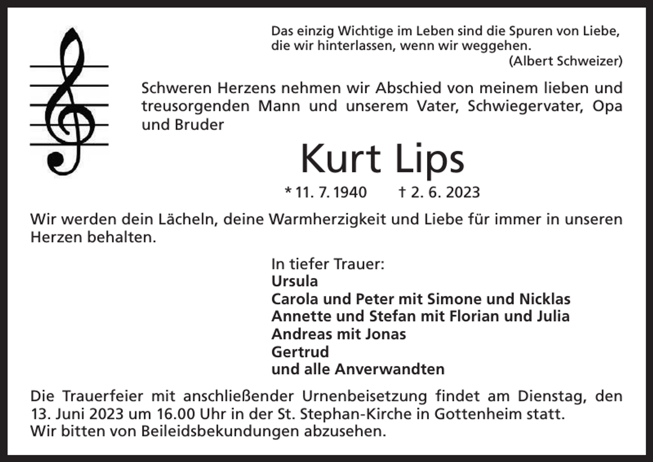 <p>Das einzig Wichtige im Leben sind die Spuren von Liebe,<br />die wir hinterlassen, wenn wir weggehen.</p><p>(Albert Schweizer)</p><p>Schweren Herzens nehmen wir Abschied von meinem lieben und<br />treusorgenden Mann und unserem Vater, Schwiegervater, Opa<br />und Bruder</p><p>Kurt Lips<br />* 11. 7. 1940 † 2. 6. 2023<br />Wir werden dein Lächeln, deine Warmherzigkeit und Liebe für immer in unseren<br />Herzen behalten.<br />In tiefer Trauer:<br />Ursula<br />Carola und Peter mit Simone und Nicklas<br />Annette und Stefan mit Florian und Julia<br />Andreas mit Jonas<br />Gertrud<br />und alle Anverwandten<br />Die Trauerfeier mit anschließender Urnenbeisetzung findet am Dienstag, den<br />13. Juni 2023 um 16.00 Uhr in der St. Stephan-Kirche in Gottenheim statt.<br />Wir bitten von Beileidsbekundungen abzusehen.</p>