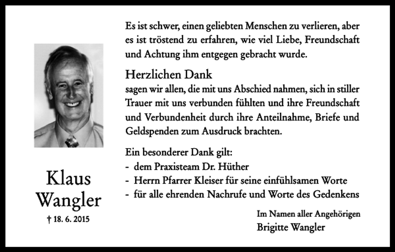 <p>Es ist schwer, einen geliebten Menschen zu verlieren, aber<br />es ist tröstend zu erfahren, wie viel Liebe, Freundschaft<br />und Achtung ihm entgegen gebracht wurde.</p><p>Herzlichen Dank<br />sagen wir allen, die mit uns Abschied nahmen, sich in stiller<br />Trauer mit uns verbunden fühlten und ihre Freundschaft<br />und Verbundenheit durch ihre Anteilnahme, Briefe und<br />Geldspenden zum Ausdruck brachten.</p><p>Klaus<br />Wangler<br />† 18. 6. 2015</p><p>Ein besonderer Dank gilt:<br />- dem Praxisteam Dr. Hüther<br />- Herrn Pfarrer Kleiser für seine einfühlsamen Worte<br />- für alle ehrenden Nachrufe und Worte des Gedenkens<br />Im Namen aller Angehörigen</p><p>Brigitte Wangler</p>