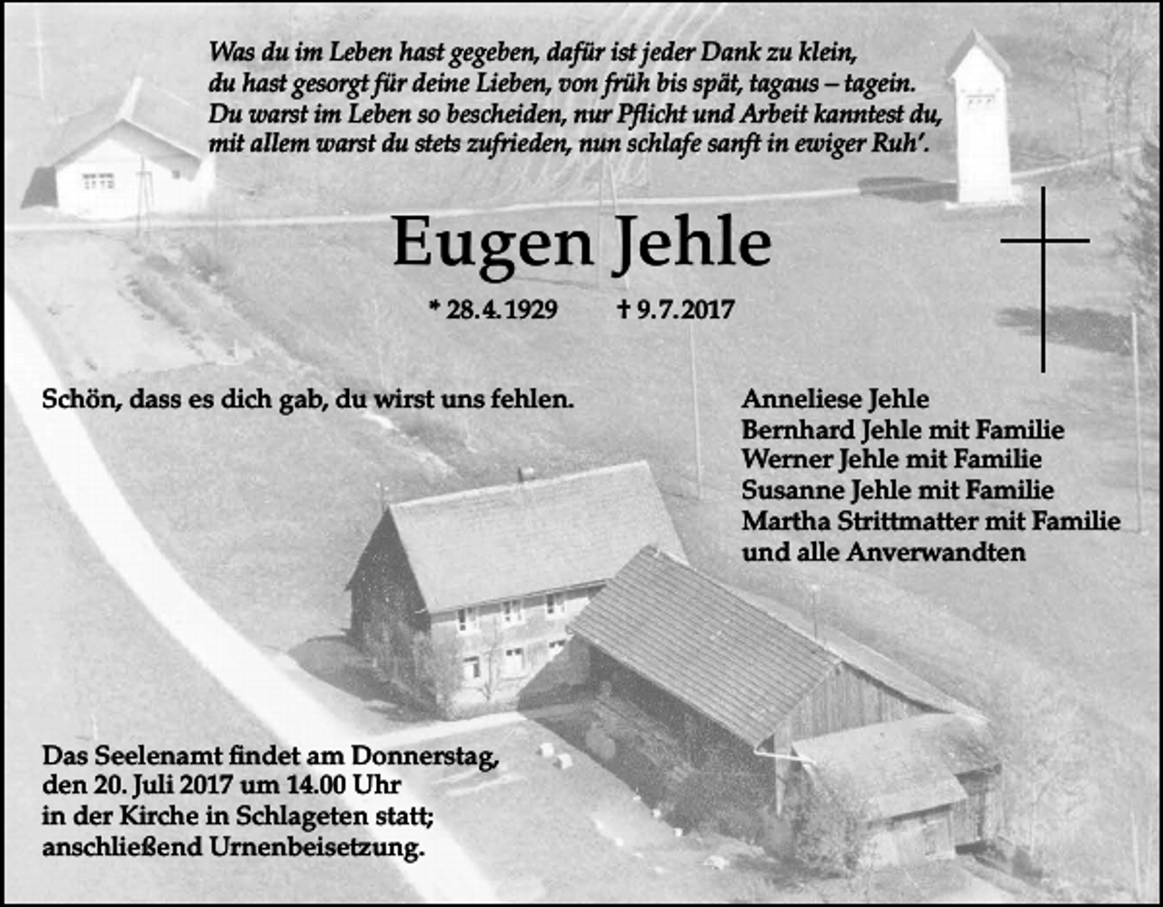<p>Was du im Leben hast gegeben, dafür ist jeder Dank zu klein,<br />du hast gesorgt für deine Lieben, von früh bis spät, tagaus – tagein.<br />Du warst im Leben so bescheiden, nur Pflicht und Arbeit kanntest du,<br />mit allem warst du stets zufrieden, nun schlafe sanft in ewiger Ruh’.</p><p>Eugen Jehle<br />* 28. 4. 1929<br />Schön, dass es dich gab, du wirst uns fehlen.</p><p>Das Seelenamt findet am Donnerstag,<br />den 20. Juli 2017 um 14.00 Uhr<br />in der Kirche in Schlageten statt;<br />anschließend Urnenbeisetzung.</p><p>† 9. 7. 2017<br />Anneliese Jehle<br />Bernhard Jehle mit Familie<br />Werner Jehle mit Familie<br />Susanne Jehle mit Familie<br />Martha Strittmatter mit Familie<br />und alle Anverwandten</p>