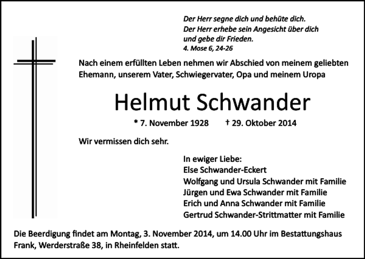 <p>Der Herr segne dich und behüte dich.<br />Der Herr erhebe sein Angesicht über dich<br />und gebe dir Frieden.<br />4. Mose 6, 24­26</p><p>Nach einem erfüllten Leben nehmen wir Abschied von meinem geliebten<br />Ehemann, unserem Vater, Schwiegervater, Opa und meinem Uropa</p><p>Helmut Schwander<br />* 7. November 1928</p><p>† 29. Oktober 2014</p><p>Wir vermissen dich sehr.<br />In ewiger Liebe:<br />Else Schwander­Eckert<br />Wolfgang und Ursula Schwander mit Familie<br />Jürgen und Ewa Schwander mit Familie<br />Erich und Anna Schwander mit Familie<br />Gertrud Schwander­Stri�ma�er mit Familie<br />Die Beerdigung ﬁndet am Montag, 3. November 2014, um 14.00 Uhr im Besta�ungshaus<br />Frank, Werderstraße 38, in Rheinfelden sta�.</p>