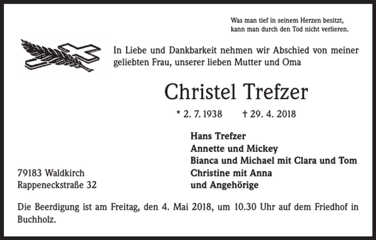 <p>Was man tief in seinem Herzen besitzt,<br />kann man durch den Tod nicht verlieren.</p><p>In Liebe und Dankbarkeit nehmen wir Abschied von meiner<br />geliebten Frau, unserer lieben Mutter und Oma</p><p>Christel Trefzer<br />* 2. 7. 1938 † 29. 4. 2018</p><p>79183 Waldkirch<br />Rappeneckstraße 32</p><p>Hans Trefzer<br />Annette und Mickey<br />Bianca und Michael mit Clara und Tom<br />Christine mit Anna<br />und Angehörige</p><p>Die Beerdigung ist am Freitag, den 4. Mai 2018, um 10.30 Uhr auf dem Friedhof in<br />Buchholz.</p>