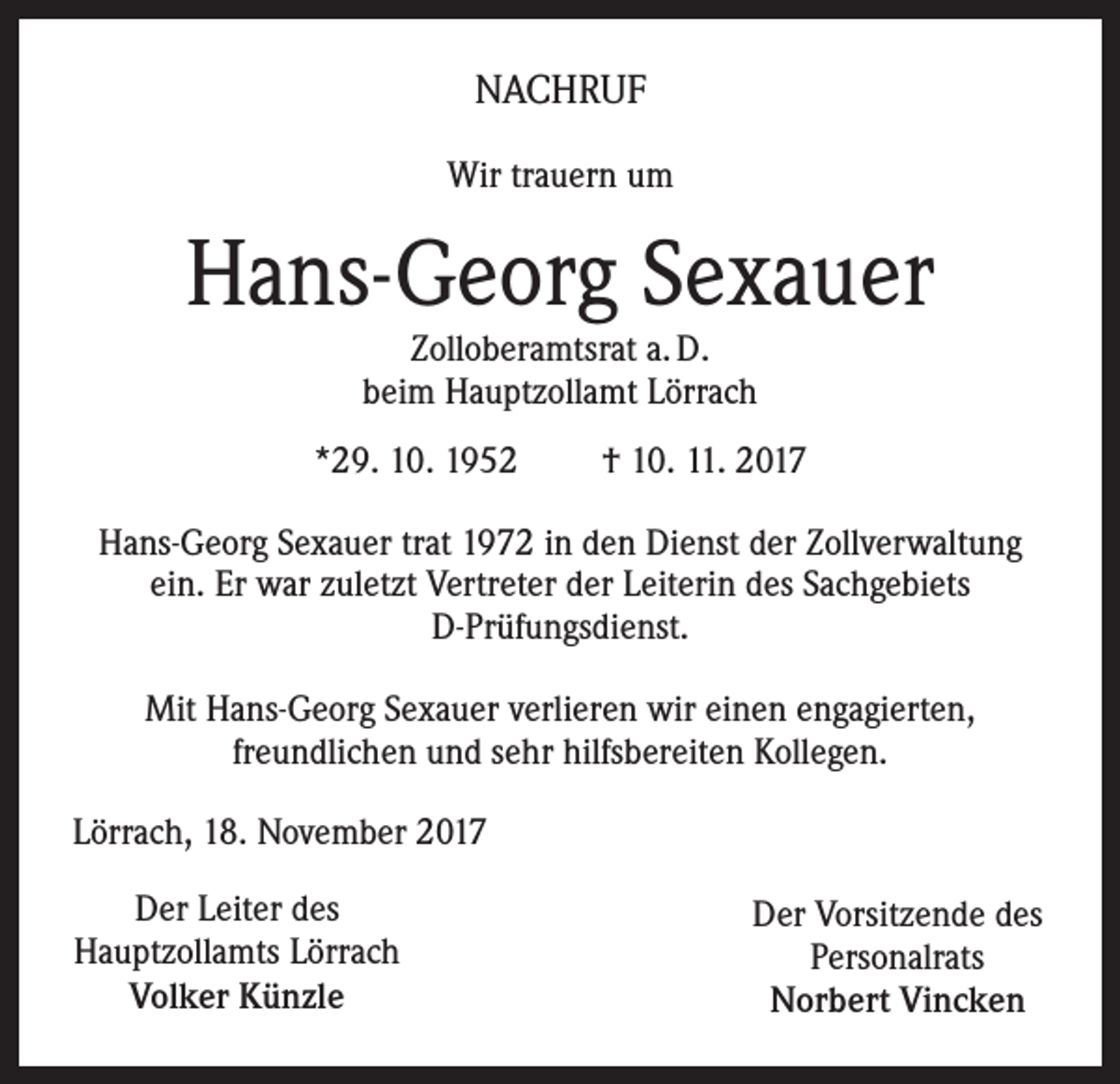 <p>NACHRUF<br />Wir trauern um</p><p>Hans-Georg Sexauer<br />Zolloberamtsrat a. D.<br />beim Hauptzollamt Lörrach</p><p>*29. 10. 1952</p><p>† 10. 11. 2017</p><p>Hans-Georg Sexauer trat 1972 in den Dienst der Zollverwaltung<br />ein. Er war zuletzt Vertreter der Leiterin des Sachgebiets<br />D-Prüfungsdienst.<br />Mit Hans-Georg Sexauer verlieren wir einen engagierten,<br />freundlichen und sehr hilfsbereiten Kollegen.<br />Lörrach, 18. November 2017<br />Der Leiter des<br />Hauptzollamts Lörrach<br />Volker Künzle</p><p>Der Vorsitzende des<br />Personalrats<br />Norbert Vincken</p>