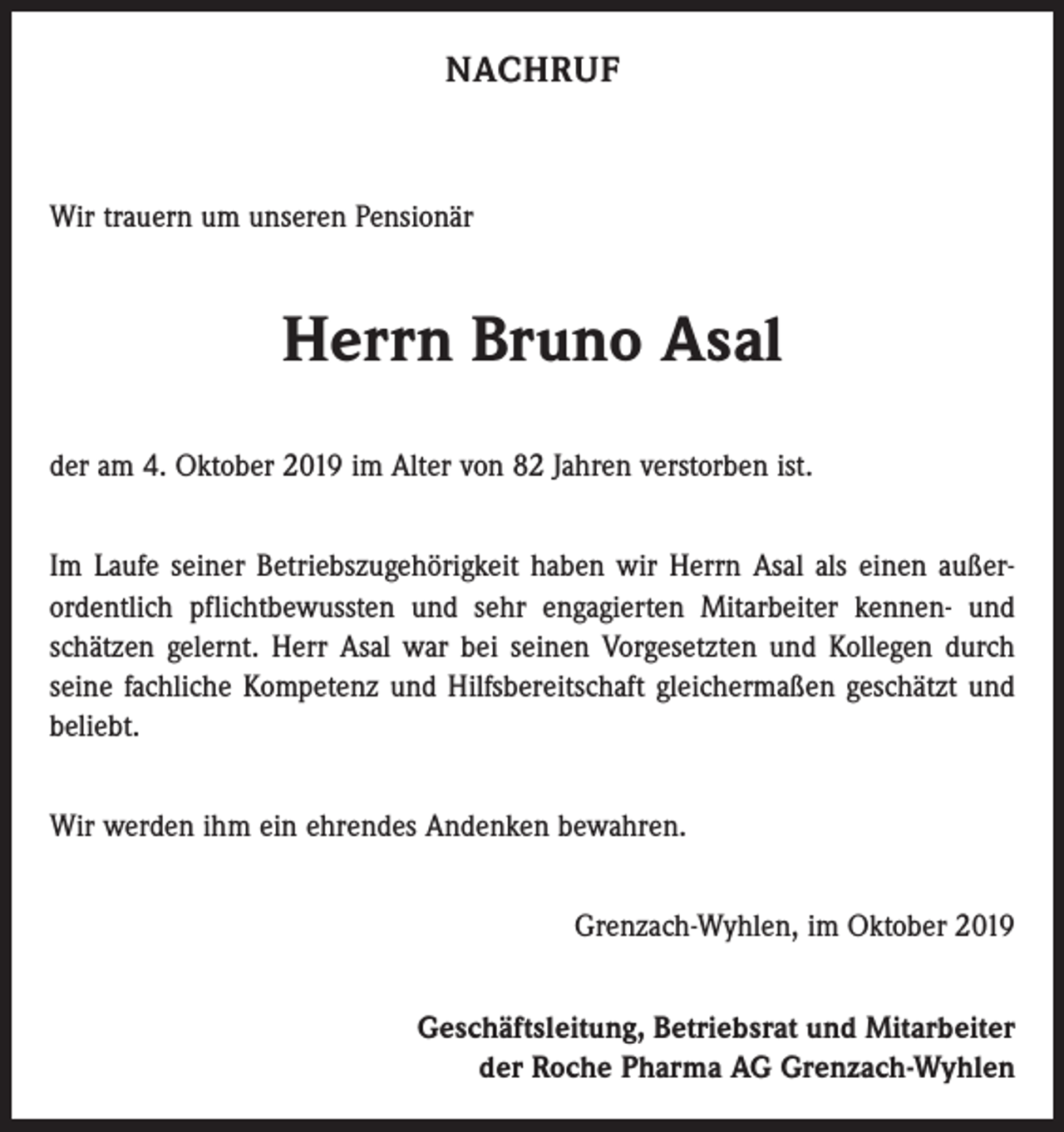<p>NACHRUF</p><p>Wir trauern um unseren Pensionär</p><p>Herrn Bruno Asal<br />der am 4. Oktober 2019 im Alter von 82 Jahren verstorben ist.<br />Im Laufe seiner Betriebszugehörigkeit haben wir Herrn Asal als einen außerordentlich pflichtbewussten und sehr engagierten Mitarbeiter kennen- und<br />schätzen gelernt. Herr Asal war bei seinen Vorgesetzten und Kollegen durch<br />seine fachliche Kompetenz und Hilfsbereitschaft gleichermaßen geschätzt und<br />beliebt.<br />Wir werden ihm ein ehrendes Andenken bewahren.<br />Grenzach-Wyhlen, im Oktober 2019<br />Geschäftsleitung, Betriebsrat und Mitarbeiter<br />der Roche Pharma AG Grenzach-Wyhlen</p>