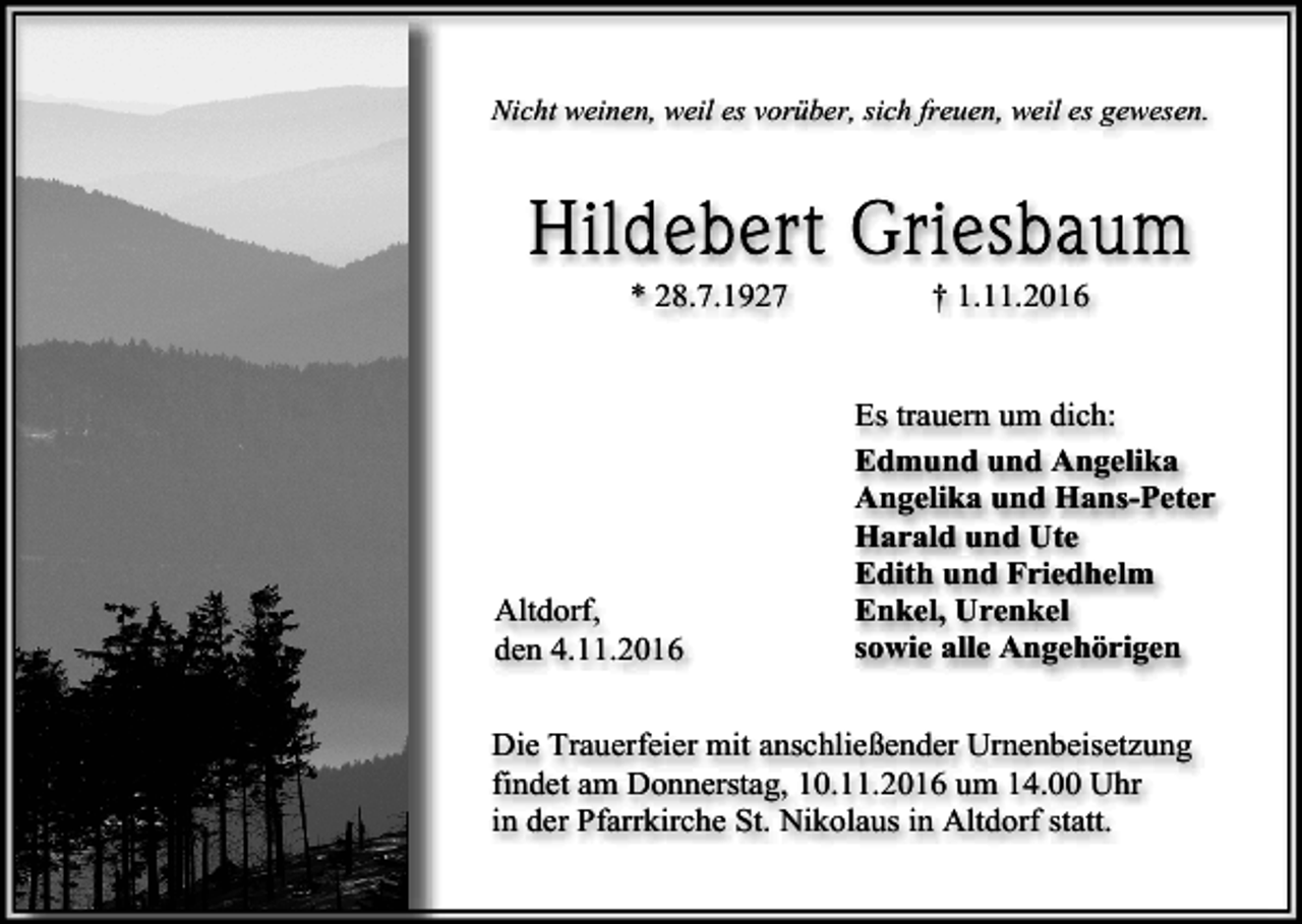 <p>Nicht weinen, weil es vorüber, sich freuen, weil es gewesen.</p><p>* 28.7.1927</p><p>Altdorf,<br />den 4.11.2016</p><p>† 1.11.2016</p><p>Es trauern um dich:<br />Edmund und Angelika<br />Angelika und Hans-Peter<br />Harald und Ute<br />Edith und Friedhelm<br />Enkel, Urenkel<br />sowie alle Angehörigen</p><p>Die Trauerfeier mit anschließender Urnenbeisetzung<br />findet am Donnerstag, 10.11.2016 um 14.00 Uhr<br />in der Pfarrkirche St. Nikolaus in Altdorf statt.</p>