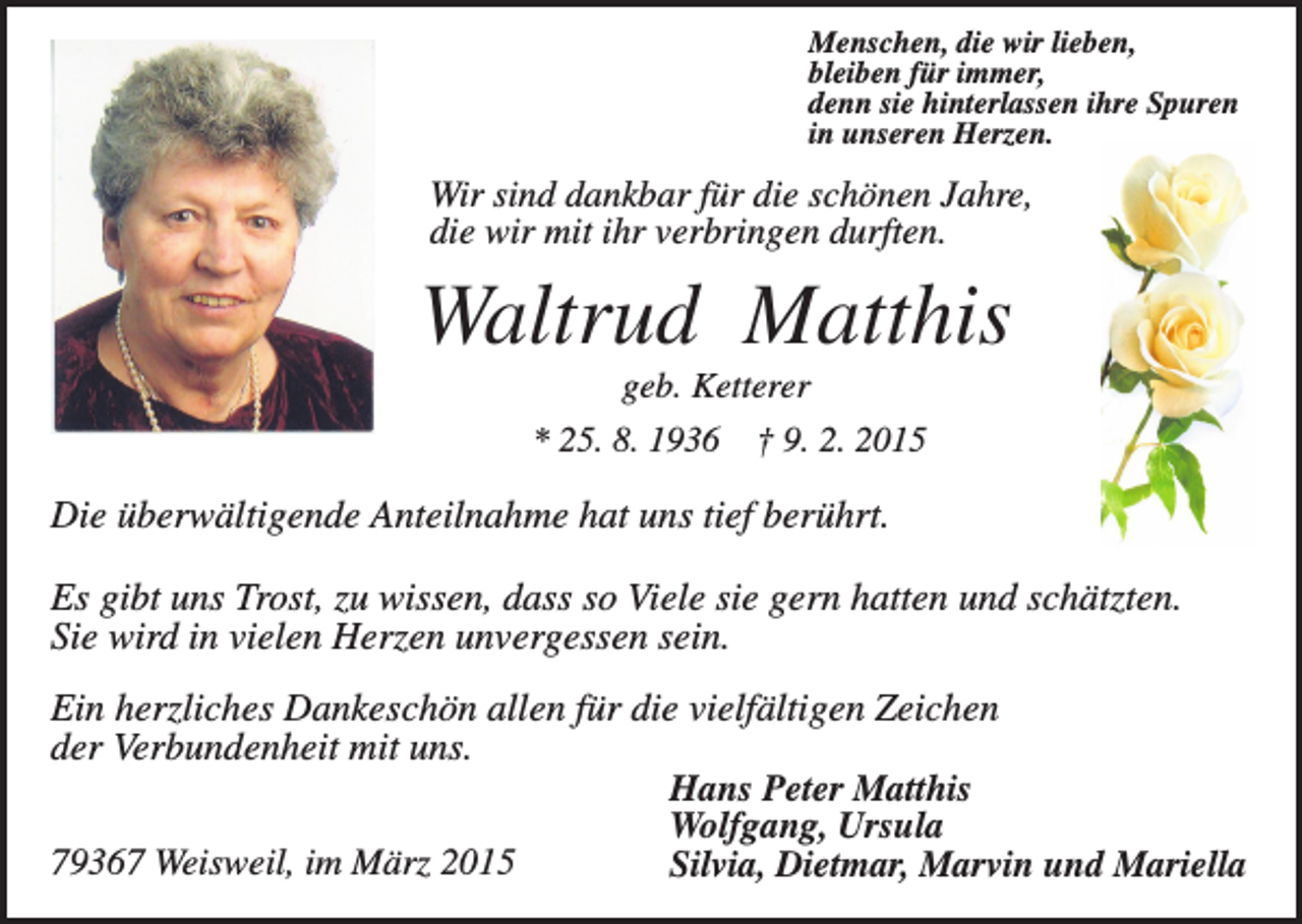 <p>Menschen, die wir lieben,<br />bleiben für immer,<br />denn sie hinterlassen ihre Spuren<br />in unseren Herzen.</p><p>Wir sind dankbar für die schönen Jahre,<br />die wir mit ihr verbringen durften.</p><p>Waltrud Matthis<br />geb. Ketterer<br />* 25. 8. 1936</p><p>† 9. 2. 2015</p><p>Die überwältigende Anteilnahme hat uns tief berührt.<br />Es gibt uns Trost, zu wissen, dass so Viele sie gern hatten und schätzten.<br />Sie wird in vielen Herzen unvergessen sein.<br />Ein herzliches Dankeschön allen für die vielfältigen Zeichen<br />der Verbundenheit mit uns.<br />Hans Peter Matthis<br />Wolfgang, Ursula<br />79367 Weisweil, im März 2015<br />Silvia, Dietmar, Marvin und Mariella</p>