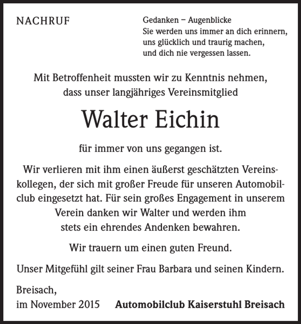 <p>NACHRUF</p><p>Gedanken – Augenblicke<br />Sie werden uns immer an dich erinnern,<br />uns glücklich und traurig machen,<br />und dich nie vergessen lassen.</p><p>Mit Betroffenheit mussten wir zu Kenntnis nehmen,<br />dass unser langjähriges Vereinsmitglied</p><p>Walter Eichin<br />für immer von uns gegangen ist.<br />Wir verlieren mit ihm einen äußerst geschätzten Vereinskollegen, der sich mit großer Freude für unseren Automobilclub eingesetzt hat. Für sein großes Engagement in unserem<br />Verein danken wir Walter und werden ihm<br />stets ein ehrendes Andenken bewahren.<br />Wir trauern um einen guten Freund.<br />Unser Mitgefühl gilt seiner Frau Barbara und seinen Kindern.<br />Breisach,<br />im November 2015</p><p>Automobilclub Kaiserstuhl Breisach</p>