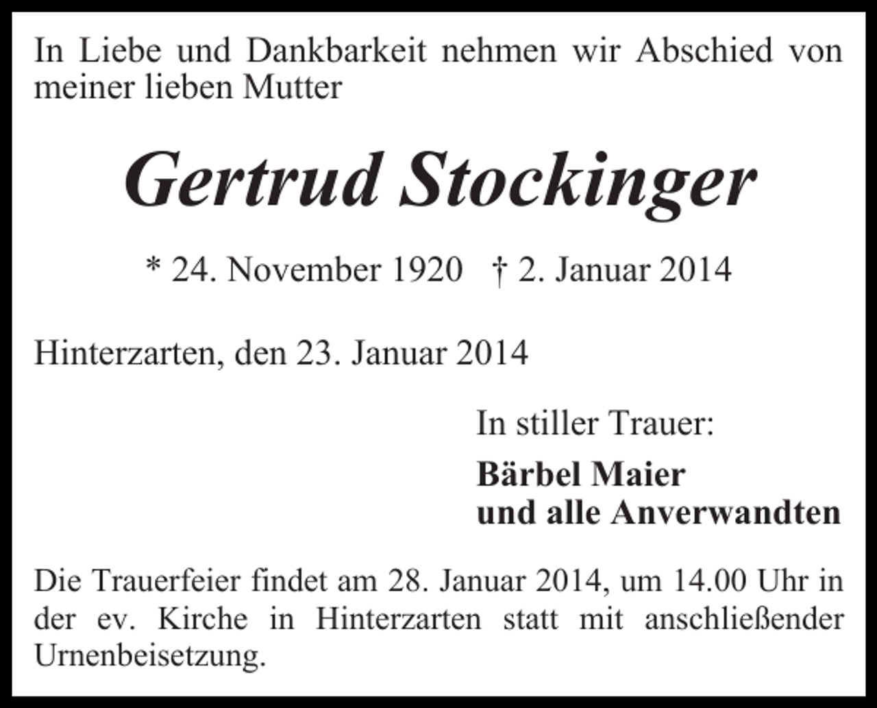 <p>In Liebe und Dankbarkeit nehmen wir Abschied von<br />meiner lieben Mutter</p><p>Gertrud Stockinger<br />* 24. November 1920 † 2. Januar 2014<br />Hinterzarten, den 23. Januar 2014<br />In stiller Trauer:<br />Bärbel Maier<br />und alle Anverwandten<br />Die Trauerfeier findet am 28. Januar 2014, um 14.00 Uhr in<br />der ev. Kirche in Hinterzarten statt mit anschließender<br />Urnenbeisetzung.</p>