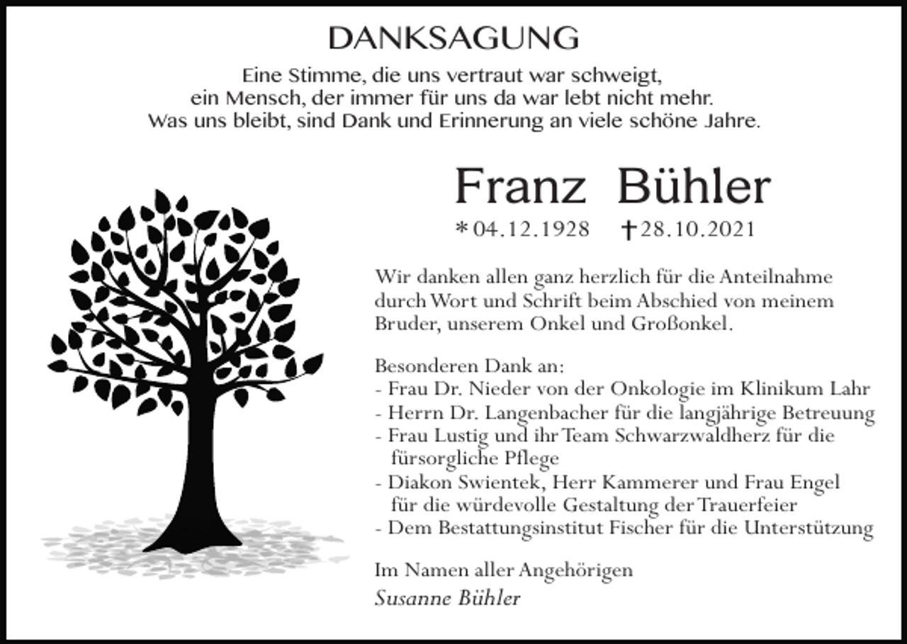 <p>DANKSAGUNG<br />Eine Stimme, die uns vertraut war schweigt,<br />ein Mensch, der immer für uns da war lebt nicht mehr.<br />Was uns bleibt, sind Dank und Erinnerung an viele schöne Jahre.</p><p>Franz Bühler<br />* 04.12.19.10.2021</p><p>Wir danken allen ganz herzlich für die Anteilnahme<br />durch Wort und Schrift beim Abschied von meinem<br />Bruder, unserem Onkel und Großonkel.<br />Besonderen Dank an:<br />- Frau Dr. Nieder von der Onkologie im Klinikum Lahr<br />- Herrn Dr. Langenbacher für die langjährige Betreuung<br />- Frau Lustig und ihr Team Schwarzwaldherz für die<br />fürsorgliche Pflege<br />- Diakon Swientek, Herr Kammerer und Frau Engel<br />für die würdevolle Gestaltung der Trauerfeier<br />- Dem Bestattungsinstitut Fischer für die Unterstützung<br />Im Namen aller Angehörigen</p><p>Susanne Bühler</p>