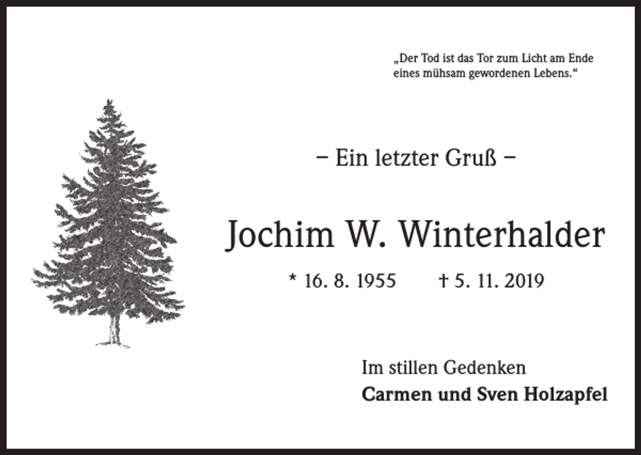 <p>„Der Tod ist das Tor zum Licht am Ende<br />eines mühsam gewordenen Lebens.“</p><p>– Ein letzter Gruß –</p><p>Jochim W. Winterhalder<br />* 16. 8. 1955 † 5. 11. 2019</p><p>Im stillen Gedenken<br />Carmen und Sven Holzapfel</p>