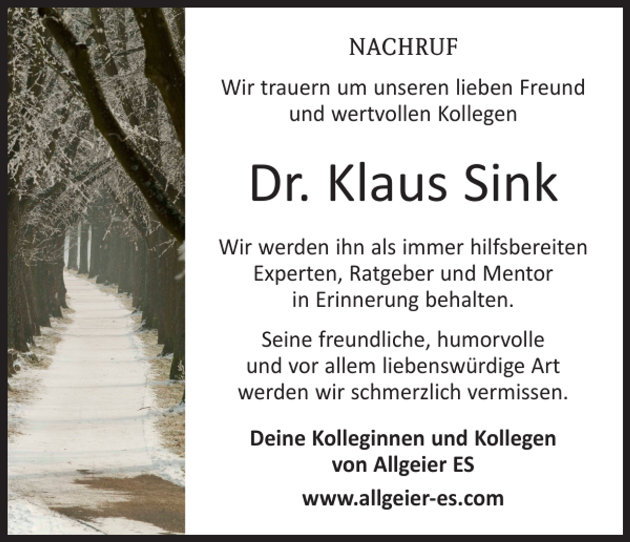 <p>NACHRUF<br />Wir trauern um unseren lieben Freund<br />und wertvollen Kollegen</p><p>Dr. Klaus Sink<br />Wir werden ihn als immer hilfsbereiten<br />Experten, Ratgeber und Mentor<br />in Erinnerung behalten.<br />Seine freundliche, humorvolle<br />und vor allem liebenswürdige Art<br />werden wir schmerzlich vermissen.<br />Deine Kolleginnen und Kollegen<br />von Allgeier ES<br />www.allgeier-es.com</p>