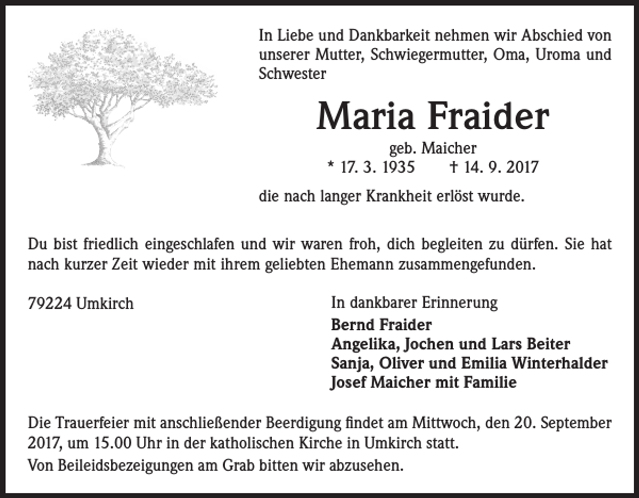 <p>In Liebe und Dankbarkeit nehmen wir Abschied von<br />unserer Mutter, Schwiegermutter, Oma, Uroma und<br />Schwester</p><p>Maria Fraider<br />geb. Maicher<br />* 17. 3. 1935 † 14. 9. 2017</p><p>die nach langer Krankheit erlöst wurde.<br />79224 Umkirch<br />Du bist friedlich eingeschlafen und wir waren froh, dich begleiten zu dürfen. Sie hat<br />nach kurzer Zeit wieder mit ihrem geliebten Ehemann zusammengefunden.</p><p>In dankbarer Erinnerung<br />Bernd Fraider<br />Angelika, Jochen und Lars Beiter<br />Die Trauerfeier m<br />Sanja, Oliver und Emilia Winterhalder<br />Josef Maicher mit Familie um 15.00 Uhr in d<br />Von Beileidsbezei<br />Die Trauerfeier mit anschließender Beerdigung findet am Mittwoch, den 20. September<br />2017, um 15.00 Uhr in der katholischen Kirche in Umkirch statt.<br />Von Beileidsbezeigungen am Grab bitten wir abzusehen.<br />79224 Umkirch</p>