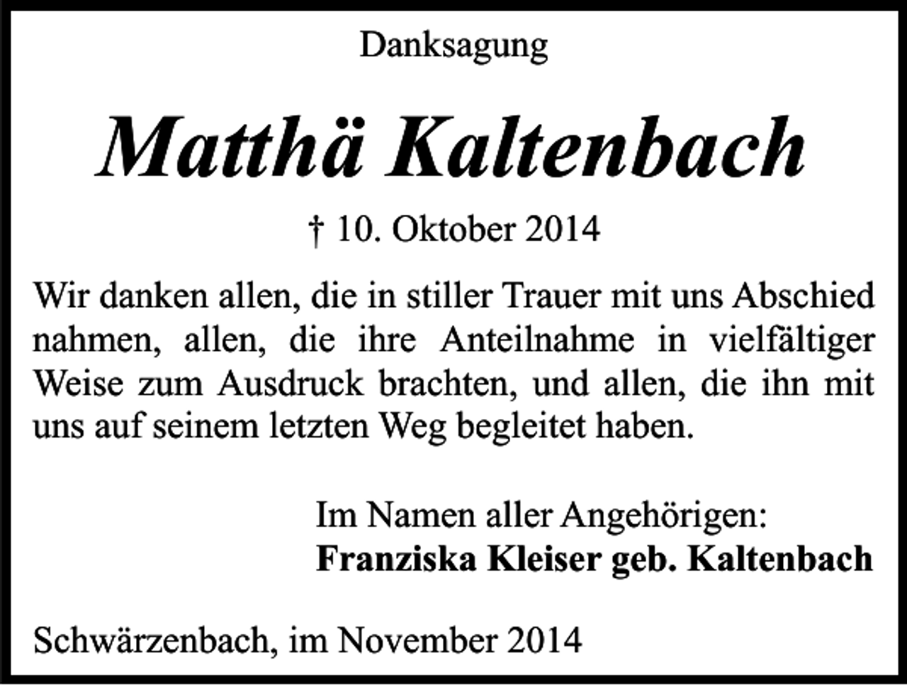 <p>Danksagung</p><p>Matthä Kaltenbach<br />† 10. Oktober 2014</p><p>Wir danken allen, die in stiller Trauer mit uns Abschied<br />nahmen, allen, die ihre Anteilnahme in vielfältiger<br />Weise zum Ausdruck brachten, und allen, die ihn mit<br />uns auf seinem letzten Weg begleitet haben.<br />Im Namen aller Angehörigen:<br />Franziska Kleiser geb. Kaltenbach<br />Schwärzenbach, im November 2014</p>