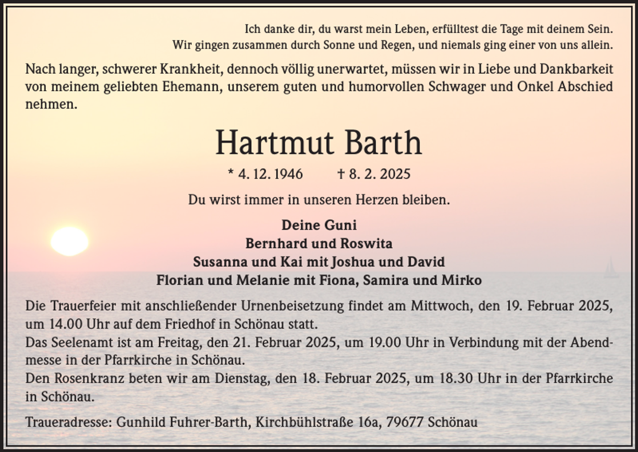 <p>Ich danke dir, du warst mein Leben, erfülltest die Tage mit deinem Sein.<br />Wir gingen zusammen durch Sonne und Regen, und niemals ging einer von uns allein.</p><p>Nach langer, schwerer Krankheit, dennoch völlig unerwartet, müssen wir in Liebe und Dankbarkeit<br />von meinem geliebten Ehemann, unserem guten und humorvollen Schwager und Onkel Abschied<br />nehmen.</p><p>Hartmut Barth<br />* 4. 12. 1946</p><p>† 8. 2. 2025</p><p>Du wirst immer in unseren Herzen bleiben.<br />Deine Guni<br />Bernhard und Roswita<br />Susanna und Kai mit Joshua und David<br />Florian und Melanie mit Fiona, Samira und Mirko<br />Die Trauerfeier mit anschließender Urnenbeisetzung findet am Mittwoch, den 19. Februar 2025,<br />um 14.00 Uhr auf dem Friedhof in Schönau statt.<br />Das Seelenamt ist am Freitag, den 21. Februar 2025, um 19.00 Uhr in Verbindung mit der Abendmesse in der Pfarrkirche in Schönau.<br />Den Rosenkranz beten wir am Dienstag, den 18. Februar 2025, um 18.30 Uhr in der Pfarrkirche<br />in Schönau.<br />Traueradresse: Gunhild Fuhrer-Barth, Kirchbühlstraße 16a, 79677 Schönau</p>