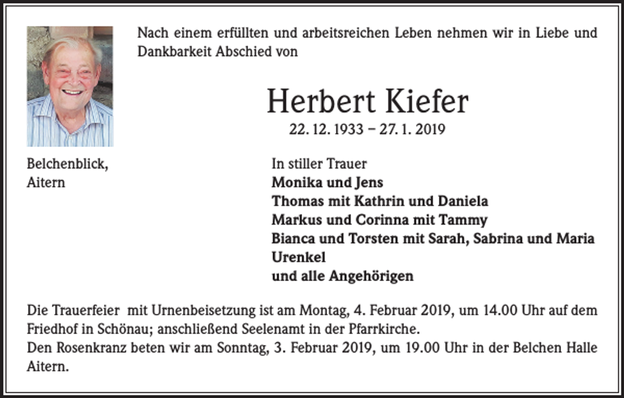 <p>Nach einem erfüllten und arbeitsreichen Leben nehmen wir in Liebe und<br />Dankbarkeit Abschied von</p><p>Herbert Kiefer<br />22. 12. 1933 – 27. 1. 2019</p><p>Belchenblick,<br />In stiller Trauer<br />Aitern Monika und Jens<br />Thomas mit Kathrin und Daniela<br />Markus und Corinna mit Tammy<br />Bianca und Torsten mit Sarah, Sabrina und Maria<br />Urenkel<br />und alle Angehörigen<br />Die Trauerfeier mit Urnenbeisetzung ist am Montag, 4. Februar 2019, um 14.00 Uhr auf dem<br />Friedhof in Schönau; anschließend Seelenamt in der Pfarrkirche.<br />Den Rosenkranz beten wir am Sonntag, 3. Februar 2019, um 19.00 Uhr in der Belchen Halle<br />Aitern.</p>