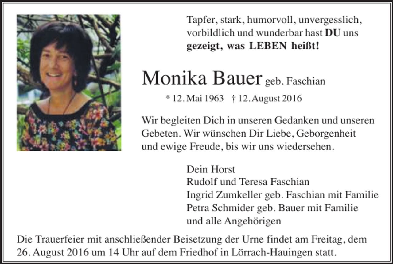 <p>Tapfer, stark, humorvoll, unvergesslich,<br />vorbildlich und wunderbar hast DU uns<br />gezeigt, was LEBEN heißt!</p><p>Monika Bauer geb. Faschian<br />* 12. Mai 1963 † 12. August 2016</p><p>Wir begleiten Dich in unseren Gedanken und unseren<br />Gebeten. Wir wünschen Dir Liebe, Geborgenheit<br />und ewige Freude, bis wir uns wiedersehen.<br />Dein Horst<br />Rudolf und Teresa Faschian<br />Ingrid Zumkeller geb. Faschian mit Familie<br />Petra Schmider geb. Bauer mit Familie<br />und alle Angehörigen<br />Die Trauerfeier mit anschließender Beisetzung der Urne findet am Freitag, dem<br />26. August 2016 um 14 Uhr auf dem Friedhof in Lörrach-Hauingen statt.</p>