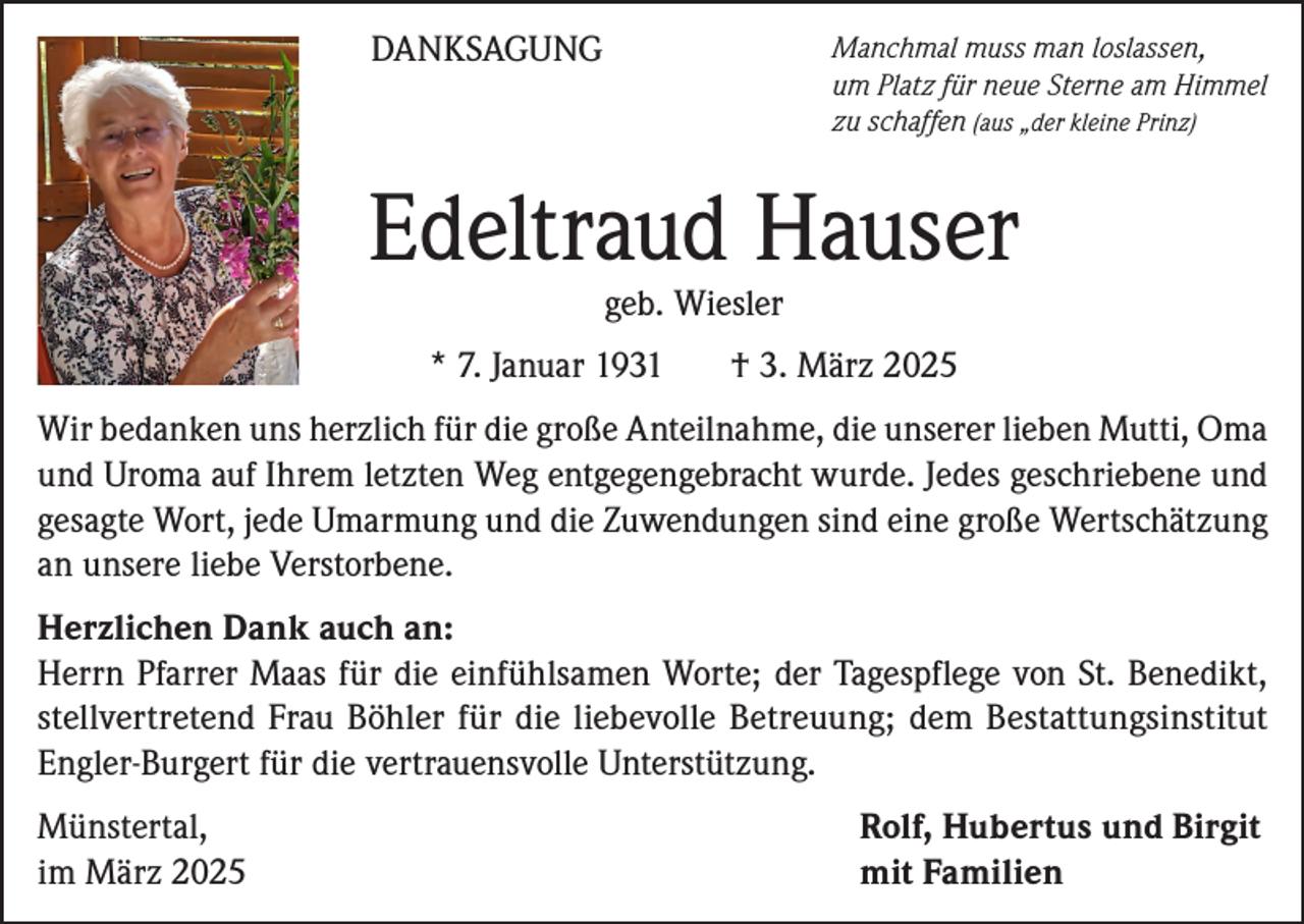 <p>DANKSAGUNG</p><p>Manchmal muss man loslassen,<br />um Platz für neue Sterne am Himmel<br />zu schaffen (aus „der kleine Prinz)</p><p>Edeltraud Hauser<br />geb. Wiesler</p><p>* 7. Januar 1931</p><p>† 3. März 2025</p><p>Wir bedanken uns herzlich für die große Anteilnahme, die unserer lieben Mutti, Oma<br />und Uroma auf Ihrem letzten Weg entgegengebracht wurde. Jedes geschriebene und<br />gesagte Wort, jede Umarmung und die Zuwendungen sind eine große Wertschätzung<br />an unsere liebe Verstorbene.<br />Herzlichen Dank auch an:<br />Herrn Pfarrer Maas für die einfühlsamen Worte; der Tagespflege von St. Benedikt,<br />stellvertretend Frau Böhler für die liebevolle Betreuung; dem Bestattungsinstitut<br />Engler-Burgert für die vertrauensvolle Unterstützung.<br />Münstertal,<br />im März 2025</p><p>Rolf, Hubertus und Birgit<br />mit Familien</p>