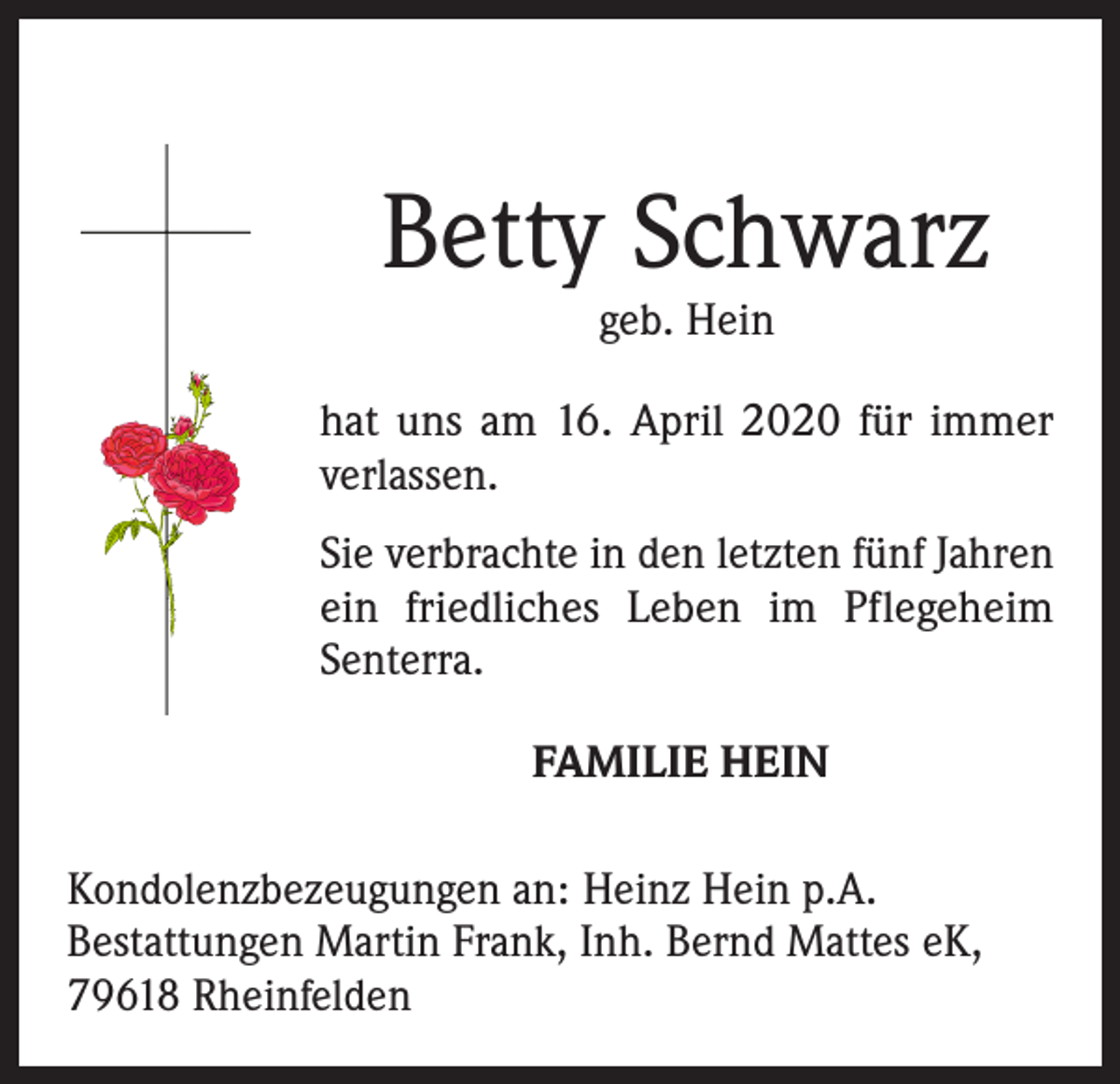 <p>Betty Schwarz<br />geb. Hein</p><p>hat uns am 16. April 2020 für immer<br />verlassen.<br />Sie verbrachte in den letzten fünf Jahren<br />ein friedliches Leben im Pflegeheim<br />Senterra.<br />FAMILIE HEIN<br />Kondolenzbezeugungen an: Heinz Hein p.A.<br />Bestattungen Martin Frank, Inh. Bernd Mattes eK,<br />79618 Rheinfelden</p>