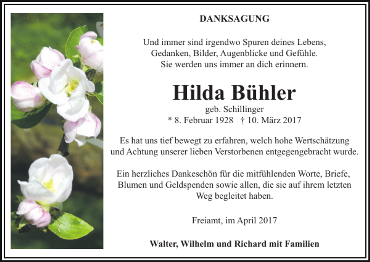 <p>DANKSAGUNG<br />Und immer sind irgendwo Spuren deines Lebens,<br />Gedanken, Bilder, Augenblicke und Gefühle.<br />Sie werden uns immer an dich erinnern.</p><p>Hilda Bühler</p><p>geb. Schillinger<br />* 8. Februar 1928 † 10. März 2017<br />Es hat uns tief bewegt zu erfahren, welch hohe Wertschätzung<br />und Achtung unserer lieben Verstorbenen entgegengebracht wurde.<br />Ein herzliches Dankeschön für die mitfühlenden Worte, Briefe,<br />Blumen und Geldspenden sowie allen, die sie auf ihrem letzten<br />Weg begleitet haben.<br />Freiamt, im April 2017<br />Walter, Wilhelm und Richard mit Familien</p>