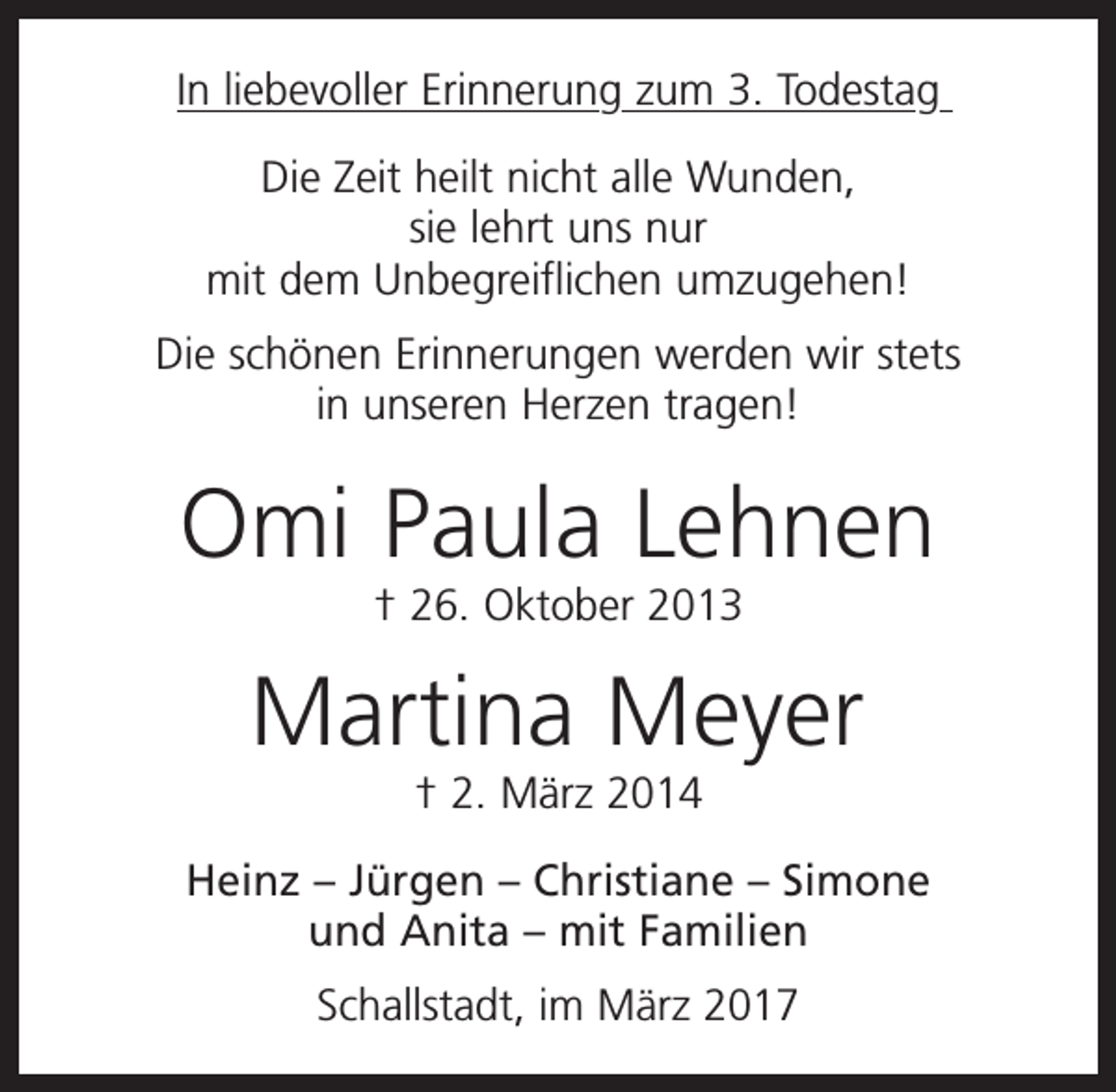 <p>In liebevoller Erinnerung zum 3. Todestag<br />Die Zeit heilt nicht alle Wunden,<br />sie lehrt uns nur<br />mit dem Unbegreiflichen umzugehen!<br />Die schönen Erinnerungen werden wir stets<br />in unseren Herzen tragen!</p><p>Omi Paula Lehnen<br />† 26. Oktober 2013</p><p>Martina Meyer<br />† 2. März 2014<br />Heinz – Jürgen – Christiane – Simone<br />und Anita – mit Familien<br />Schallstadt, im März 2017</p>