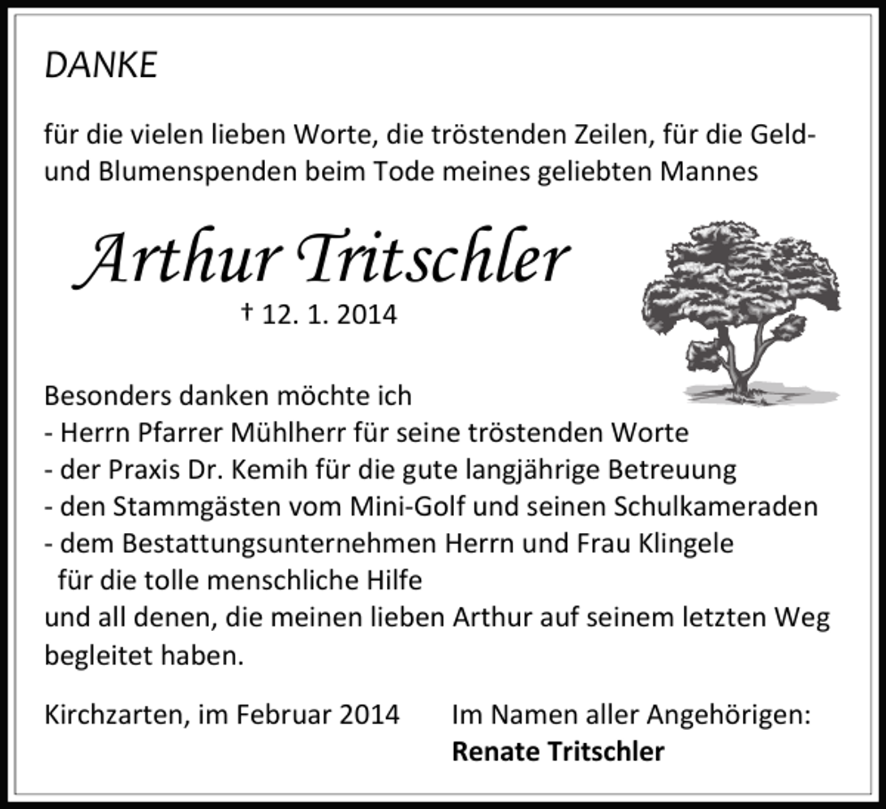 <p>DANKE<br />für die vielen lieben Worte, die tröstenden Zeilen, für die Geldund Blumenspenden beim Tode meines geliebten Mannes</p><p>Arthur Tritschler<br />† 12. 1. 2014</p><p>Besonders danken möchte ich<br />- Herrn Pfarrer Mühlherr für seine tröstenden Worte<br />- der Praxis Dr. Kemih für die gute langjährige Betreuung<br />- den Stammgästen vom Mini-Golf und seinen Schulkameraden<br />- dem Bestattungsunternehmen Herrn und Frau Klingele<br />für die tolle menschliche Hilfe<br />und all denen, die meinen lieben Arthur auf seinem letzten Weg<br />begleitet haben.<br />Kirchzarten, im Februar 2014</p><p>Im Namen aller Angehörigen:<br />Renate Tritschler</p>