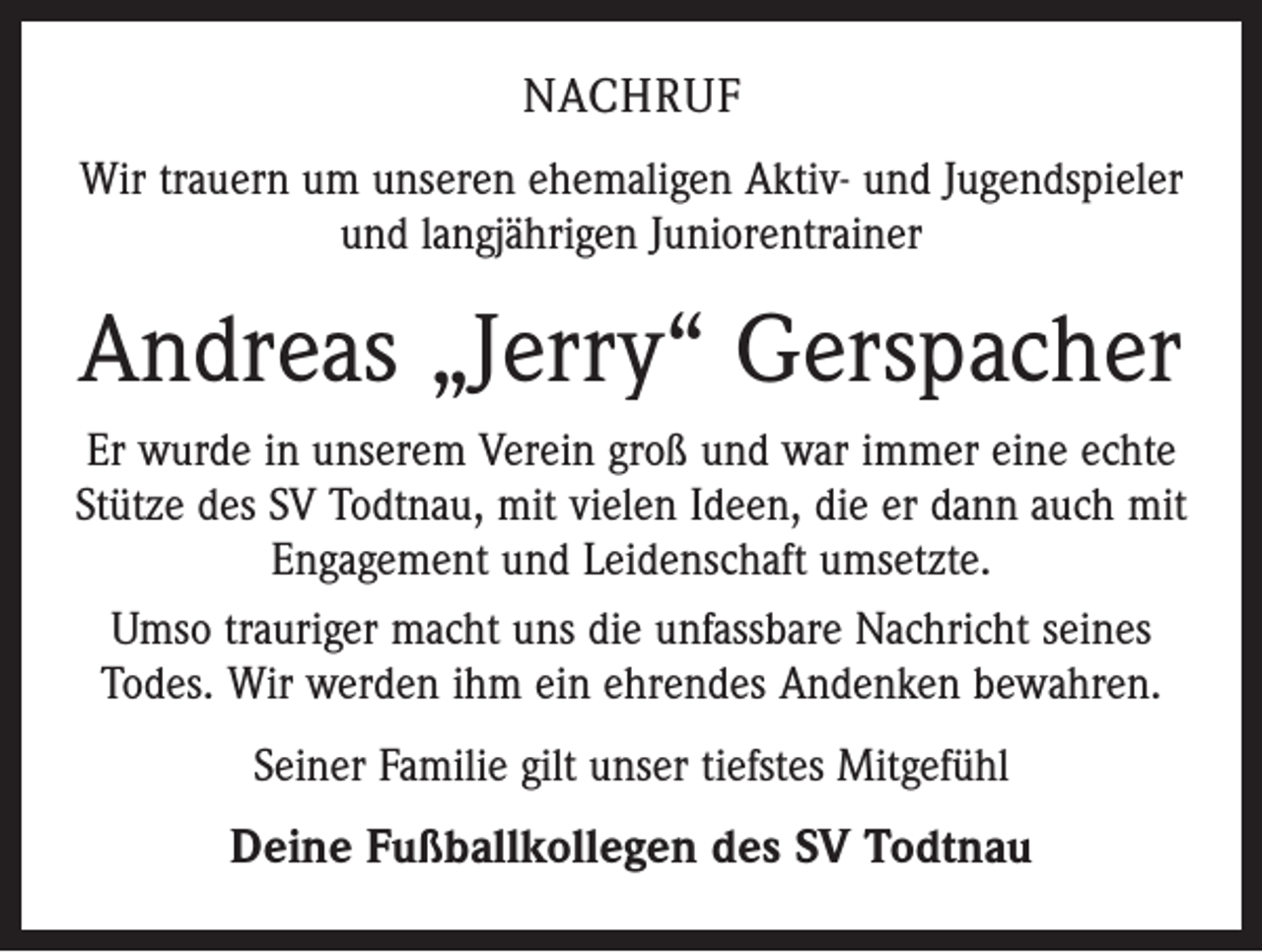 <p>NACHRUF<br />Wir trauern um unseren ehemaligen Aktiv- und Jugendspieler<br />und ­langjährigen Juniorentrainer</p><p>Andreas „Jerry“ Gerspacher<br />Er wurde in unserem Verein groß und war immer eine echte<br />Stütze des SV Todtnau, mit vielen Ideen, die er dann auch mit<br />Engagement und Leidenschaft umsetzte.<br />Umso trauriger macht uns die unfassbare Nachricht seines<br />Todes. Wir werden ihm ein ehrendes Andenken bewahren.<br />Seiner Familie gilt unser tiefstes Mitgefühl</p><p>Deine Fußballkollegen des SV Todtnau</p>