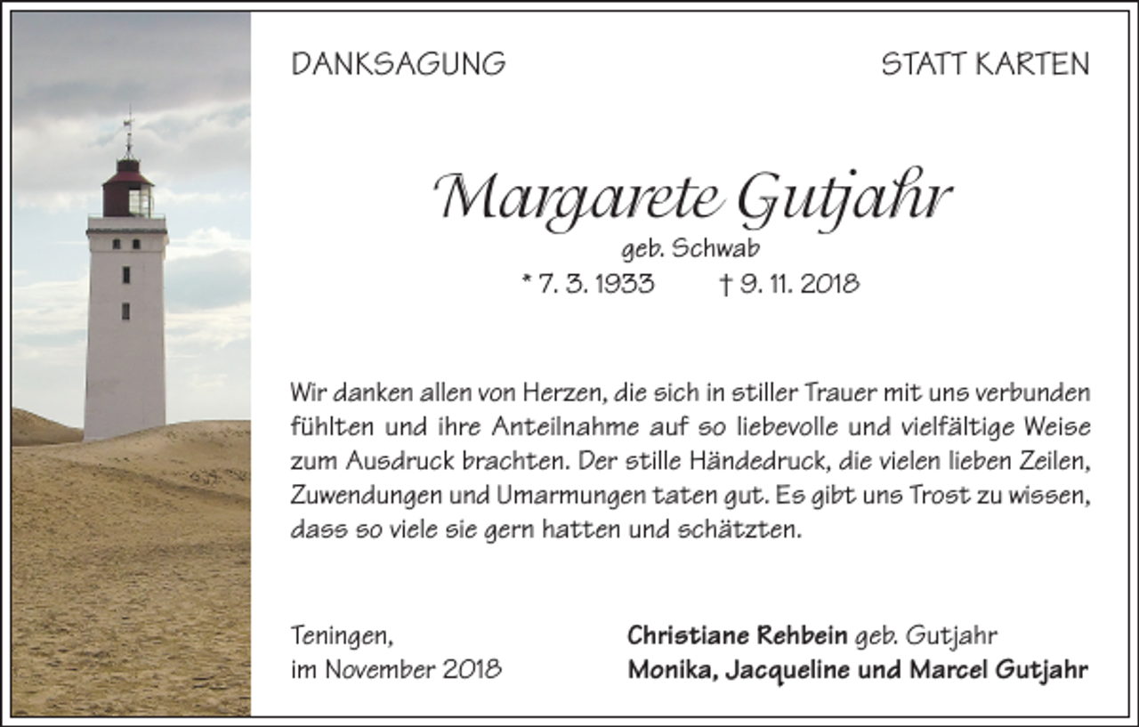 <p>DANKSAGUNG</p><p>STATT KARTEN</p><p>Margarete Gutjahr<br />geb. Schwab<br />* 7. 3. 1933<br />† 9. 11. 2018</p><p>Wir danken allen von Herzen, die sich in stiller Trauer mit uns verbunden<br />fühlten und ihre Anteilnahme auf so liebevolle und vielfältige Weise<br />zum Ausdruck brachten. Der stille Händedruck, die vielen lieben Zeilen,<br />Zuwendungen und Umarmungen taten gut. Es gibt uns Trost zu wissen,<br />dass so viele sie gern hatten und schätzten.</p><p>Teningen,<br />im November 2018</p><p>Christiane Rehbein geb. Gutjahr<br />Monika, Jacqueline und Marcel Gutjahr</p>