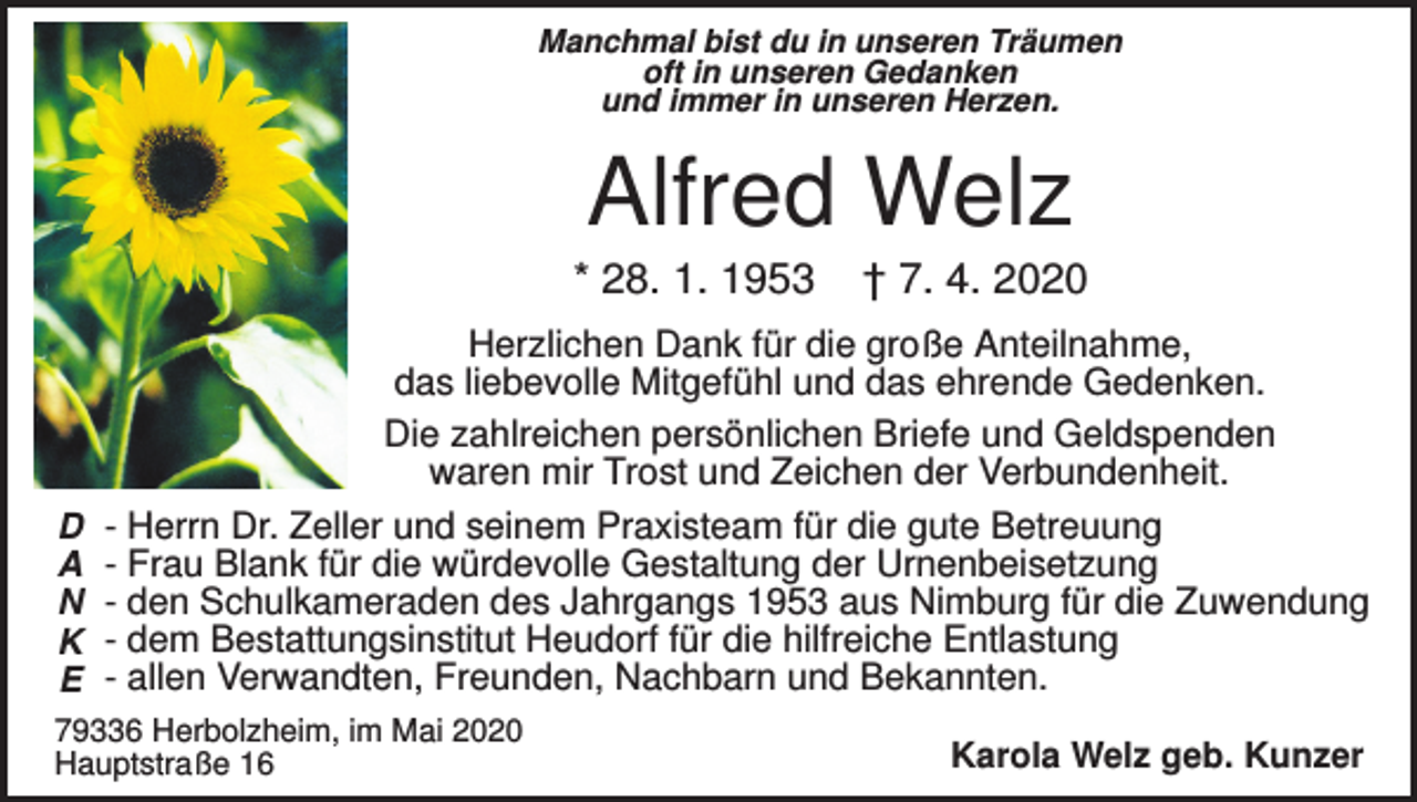 <p>Manchmal bist du in unseren Träumen<br />oft in unseren Gedanken<br />und immer in unseren Herzen.</p><p>Alfred Welz<br />* 28. 1. 1953</p><p>D<br />A<br />N<br />K<br />E</p><p>† 7. 4. 2020</p><p>Herzlichen Dank für die große Anteilnahme,<br />das liebevolle Mitgefühl und das ehrende Gedenken.<br />Die zahlreichen persönlichen Briefe und Geldspenden<br />waren mir Trost und Zeichen der Verbundenheit.<br />- Herrn Dr. Zeller und seinem Praxisteam für die gute Betreuung<br />- Frau Blank für die würdevolle Gestaltung der Urnenbeisetzung<br />- den Schulkameraden des Jahrgangs 1953 aus Nimburg für die Zuwendung<br />- dem Bestattungsinstitut Heudorf für die hilfreiche Entlastung<br />- allen Verwandten, Freunden, Nachbarn und Bekannten.</p><p>79336 Herbolzheim, im Mai 2020<br />Hauptstraße 16</p><p>Karola Welz geb. Kunzer</p>