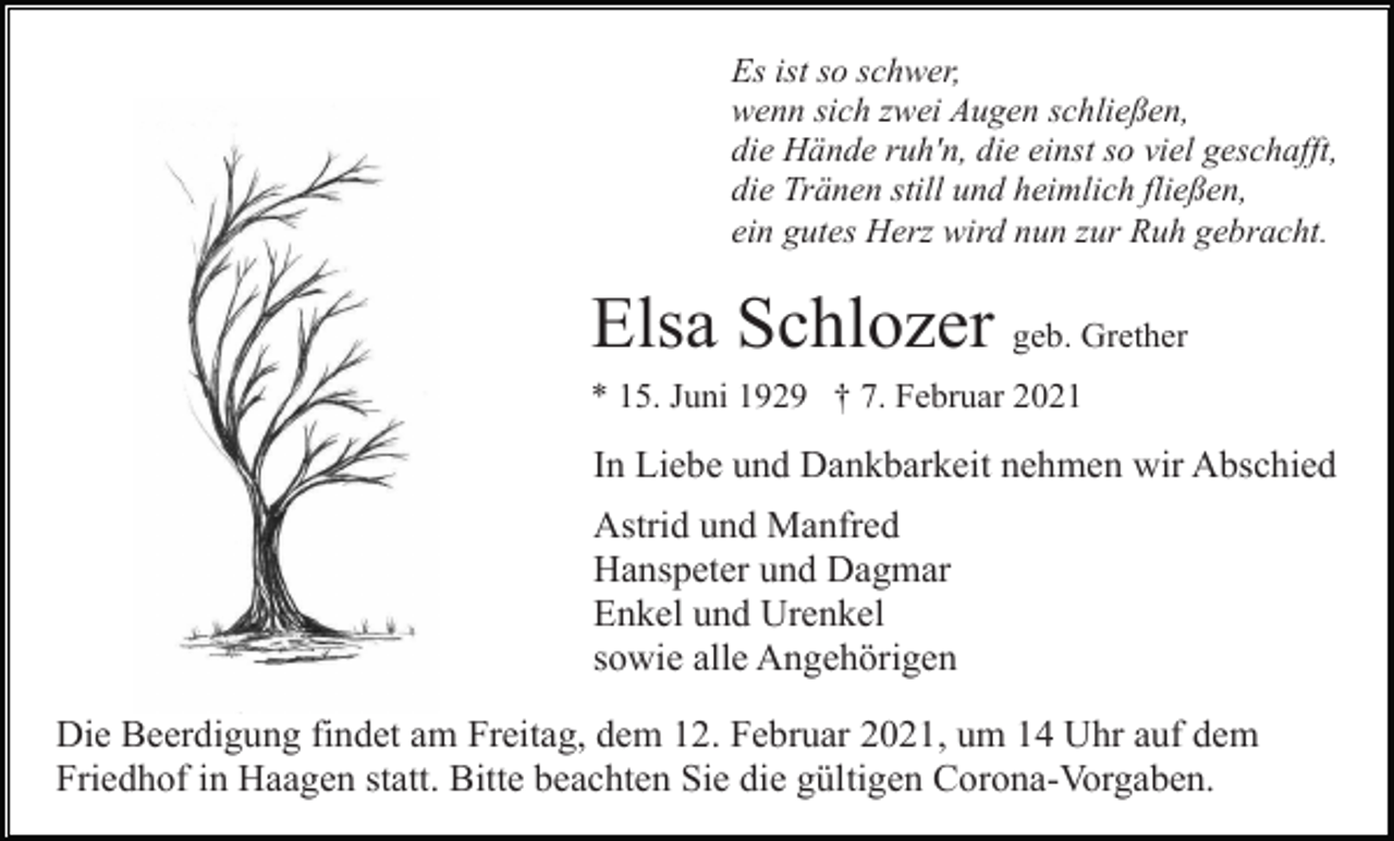 <p>Es ist so schwer,<br />wenn sich zwei Augen schließen,<br />die Hände ruh'n, die einst so viel geschafft,<br />die Tränen still und heimlich fließen,<br />ein gutes Herz wird nun zur Ruh gebracht.</p><p>Elsa Schlozer geb. Grether<br />* 15. Juni 1929 † 7. Februar 2021</p><p>In Liebe und Dankbarkeit nehmen wir Abschied<br />Astrid und Manfred<br />Hanspeter und Dagmar<br />Enkel und Urenkel<br />sowie alle Angehörigen<br />Die Beerdigung findet am Freitag, dem 12. Februar 2021, um 14 Uhr auf dem<br />Friedhof in Haagen statt. Bitte beachten Sie die gültigen Corona-Vorgaben.</p>
